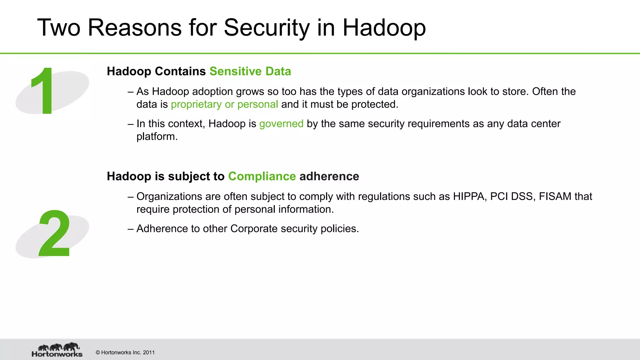 © Hortonworks Inc. 2011
Two Reasons for Security in Hadoop
Hadoop Contains Sensitive Data
– As Hadoop adoption grows so too has the types of data organizations look to store. Often the
data is proprietary or personal and it must be protected.
– In this context, Hadoop is governed by the same security requirements as any data center
platform.
Hadoop is subject to Compliance adherence
– Organizations are often subject to comply with regulations such as HIPPA, PCI DSS, FISAM that
require protection of personal information.
– Adherence to other Corporate security policies.
1
2
 