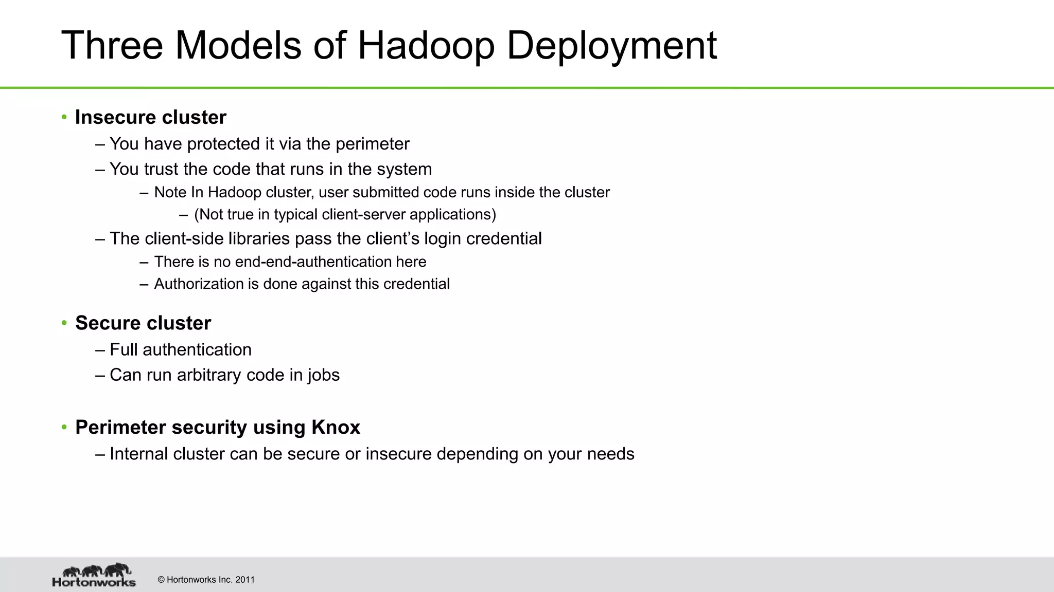© Hortonworks Inc. 2011
Three Models of Hadoop Deployment
• Insecure cluster
– You have protected it via the perimeter
– You trust the code that runs in the system
– Note In Hadoop cluster, user submitted code runs inside the cluster
– (Not true in typical client-server applications)
– The client-side libraries pass the client’s login credential
– There is no end-end-authentication here
– Authorization is done against this credential
• Secure cluster
– Full authentication
– Can run arbitrary code in jobs
• Perimeter security using Knox
– Internal cluster can be secure or insecure depending on your needs
 