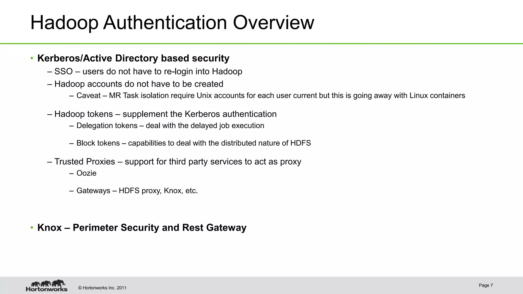 © Hortonworks Inc. 2011
Hadoop Authentication Overview
• Kerberos/Active Directory based security
– SSO – users do not have to re-login into Hadoop
– Hadoop accounts do not have to be created
– Caveat – MR Task isolation require Unix accounts for each user current but this is going away with Linux containers
– Hadoop tokens – supplement the Kerberos authentication
– Delegation tokens – deal with the delayed job execution
– Block tokens – capabilities to deal with the distributed nature of HDFS
– Trusted Proxies – support for third party services to act as proxy
– Oozie
– Gateways – HDFS proxy, Knox, etc.
• Knox – Perimeter Security and Rest Gateway
Page 7
 