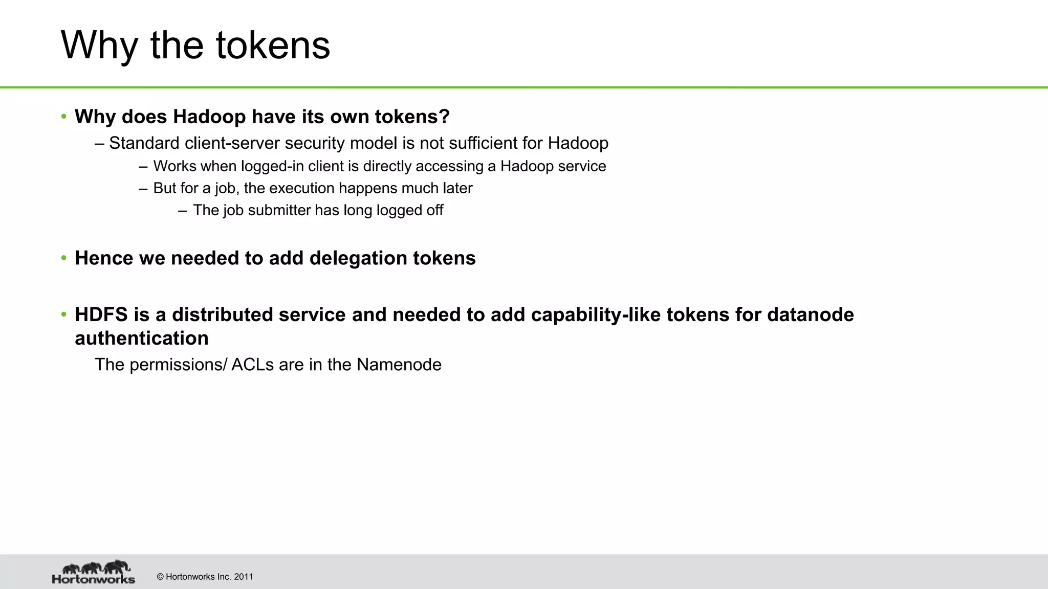 © Hortonworks Inc. 2011
Why the tokens
• Why does Hadoop have its own tokens?
– Standard client-server security model is not sufficient for Hadoop
– Works when logged-in client is directly accessing a Hadoop service
– But for a job, the execution happens much later
– The job submitter has long logged off
• Hence we needed to add delegation tokens
• HDFS is a distributed service and needed to add capability-like tokens for datanode
authentication
The permissions/ ACLs are in the Namenode
 