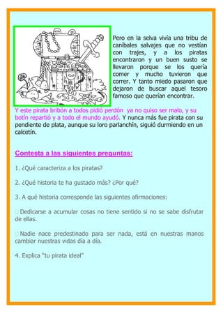 Pero en la selva vivía una tribu de
caníbales salvajes que no vestían
con trajes, y a los piratas
encontraron y un buen susto se
llevaron porque se los quería
comer y mucho tuvieron que
correr. Y tanto miedo pasaron que
dejaron de buscar aquel tesoro
famoso que querían encontrar.
Y este pirata bribón a todos pidió perdón ya no quiso ser malo, y su
botín repartió y a todo el mundo ayudó. Y nunca más fue pirata con su
pendiente de plata, aunque su loro parlanchín, siguió durmiendo en un
calcetín.
Contesta a las siguientes preguntas:
1. ¿Qué caracteriza a los piratas?
2. ¿Qué historia te ha gustado más? ¿Por qué?
3. A qué historia corresponde las siguientes afirmaciones:

Dedicarse a acumular cosas no tiene sentido si no se sabe disfrutar
de ellas.

Nadie nace predestinado para ser nada, está en nuestras manos
cambiar nuestras vidas día a día.

4. Explica “tu pirata ideal”
 