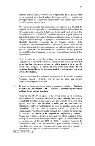 hubieran sufrido daños, en virtud del rompimiento de la igualdad ante
las cargas públicas tenían derecho a la indemnización o resarcimiento
correspondiente, así la actuación administrativa que hubiera ocasionado
la lesión hubiera sido legítima.
Al referirse al presunto desconocimiento del derecho a la libertad de
empresa e iniciativa privada, en conexidad con el de subsistencia de la
persona jurídica con ánimo de lucro que figura dentro del grupo de los
demandantes, dice la Sociedad Concesión Autopista Bogotá – Girardot
que de la demanda pareciera deducirse que el propósito de la misma no
es lograr el suministro ágil de agua para consumo humano, sino para el
adecuado desarrollo económico de un proyecto turístico. Esta
circunstancia tornaría improcedente la presente acción de tutela, ante la
evidente existencia de otros mecanismos de defensa judicial, a no ser
que se demostrara la inminencia de ocurrencia de un perjuicio
irremediable o la ineficacia de las acciones disponibles en cabeza de los
demandantes.
Dicho lo anterior, y tras la profusa cita de jurisprudencia de esta
Corporación, la sociedad demandada concluye que en esta oportunidad
no se dan las circunstancias que permiten acudir a la acción de
tutela para asegurar el adecuado desarrollo económico de un
proyecto inmobiliario de carácter turístico adelantado por una
sociedad comercial.
Con fundamento en los anteriores argumentos, la Sociedad Concesión
Autopista Bogotá – Girardot pide al juez de tutela que declare
improcedente la presente acción.
3.3. También en forma oportuna y mediante apoderado judicial, el Instituto
Nacional de Concesiones –INCO- contestó la demanda oponiéndose
a ella en los siguientes términos:
Primeramente INCO se opone a las pretensiones de la demanda,
afirmando que las mismas se edifican sobre apreciaciones contrarias a
la realidad fáctica; además, arguye que ese Instituto no ejecuta obra
alguna, pues estas son llevadas a cabo por un concesionario,
limitándose INCO a “administrar un negocio jurídico como es la
concesión”, en este caso la correspondiente al proyecto de
infraestructura vial Bosa-Granada-Girardot. Por lo tanto, las funciones
del Instituto, se limitan a la “supervisión, vigilancia y control”.
Agrega que es al concesionario a quien corresponde la ejecución de las
obras y las actividades de manejo ambiental, pues de conformidad con
lo regulado por el Decreto 1800 de 2003, el Instituto Nacional de
Concesiones –INCO- no fue constituido para construir, mantener o
rehabilitar obras sino para “planear, estructurar, contratar, ejecutar y
administrar los negocios de infraestructura de transporte…”.13
13 Decreto 1800 de 2003, art. 2°.
11
 