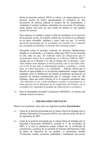 Hecha la precisión anterior, INCO se refiere a la improcedencia de la
presente acción de tutela, argumentando la existencia de otro
mecanismo de defensa judicial al alcance de los demandantes y
resaltando el carácter residual y subsidiario de esta acción. No obstante,
omite indicar cual sería ese otro medio de defensa al cual podrían
recurrir los actores.
Pasa entonces la entidad a alegar la falta de inmediatez en el ejercicio
de la presente acción. Al respecto, afirma que la misma no se interpuso
en un plazo razonable, oportuno y justo, toda vez que “la posible
afectación presentada por el accionante, de acuerdo con el material
que acompaña la demanda se presenta hace bastante tiempo.”
Enseguida refuta la presunta violación de derechos fundamentales
alegada en la demanda, y al respecto señala que INCO no ha incurrido
en ella, toda vez que “ha realizado todas las obligaciones que le
corresponden dentro de lo establecido en el Decreto 1800 de 2003.”
Agrega que ni el derecho a la vida ni ningún otro es absoluto, “pues
tiene siempre como limitante el interés general, ante el cual debe ceder,
con el fin de que todo el ordenamiento jurídico, económico y social,
logre su cabal desarrollo y su estabilidad.” Además, afirma que el
derecho al agua potable no es un derecho fundamental, aunque algunas
entidades como la Defensoría del Pueblo actualmente promueven un
proyecto de reforma constitucional que lo consagre como tal. Sin
embargo, opina que dicha reforma no es la respuesta apropiada, pues
“las soluciones a este y otros problemas sociales se encuentran en el
buen ejercicio de las funciones de los organismos del Estado y de la
sociedad civil y dependen de medidas de orden técnico y económico.”
3.4. Para la demandada Sociedad Constructora SEMAICA, el término del
traslado venció en silencio.
4. PRUEBAS DOCUMENTALES
Obran en el expediente, entre otras, las siguientes pruebas documentales:
4.1. Copia de la petición presentada por la señora Gloria de Hodapp ante el
Instituto Nacional de Concesiones INCO, con sello de recibo del día 14
de septiembre de 2007.
4.2. Copia de la petición presentada por la señora Gloria de Hodapp ante la
Sociedad Constructora SEMAICA, recibida el 1° de noviembre de
2007, a la cual se adjuntaron copias simples de: a) certificado de
constitución y gerencia de la sociedad Inversiones Interserranías Ltda;
b) plano de ubicación de los predios; c) documento titulado
“Evaluación, estudio, potencial, estabilidad y rendimiento del recurso
12
 