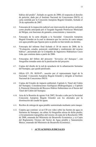 hídrico del predio”, fechado en agosto de 2006; d) respuesta al derecho
de petición, dada por el Instituto Nacional de Concesiones INCO; e)
carta remitida por la Concesión Autopista Bogotá Girardot, fechada el
24 de septiembre de 2007.
4.3. Fotocopia de la inspección judicial con intervención de peritos realizada
como prueba anticipada por el Juzgado Segundo Promiscuo Municipal
de Melgar, con funciones de garantía, conocimiento y transición.
4.4. Fotocopia de la carta dirigida a la Sociedad Concesión Autopista
Bogotá Girardot en la cual se denuncia que los envíos de carro tanque
con agua potable que figuran para su predio no han tenido ese destino.
4.5. Fotocopia del informe final fechado el 30 de marzo de 2008, de la
“Evaluación, estudio, potencial, estabilidad y rendimiento del recurso
hídrico”, presentada por la Compañía de Ingenieros Hidráulicos Cacia
Ltda, que contiene datos a partir de 2006.
4.6. Fotocopias del folleto del proyecto “Serranías del Sumapaz”, con
fotografías tomadas antes de la paralización del proyecto.
4.7. Copias del diseño de la red de acueducto de la urbanización Serranías
del Sumapaz, que quedó paralizado.
4.8. Oficio GT- IN. 0630-07-, suscrito por el representante legal de la
Sociedad Concesión Autopista Bogotá Girardot y dirigido al Instituto
Nacional de Concesiones INCO.
4.9. Copias del Estudio de impacto ambiental, Capítulo 6, Túnel del Cañón
del Sumapaz, Consideraciones Geológicas (Hidrogeología); y Capítulo
8, Potencial Alteración del Recurso Hídrico Subterráneo en el Sector del
Túnel del Cañón del Sumapaz.
4.10. Acta de la Reunión de agosto 9 de 2007, llevada a cabo por la Sociedad
Concesión Autopista Bogotá Girardot con los afectados por la
disminución del caudal de aguas.
4.11. Recibos de entrega de agua potable suministrada mediante carro tanque.
4.12. Carpeta que contiene: a) un CD con video sobre las fuentes de agua en
Serranías de Sumapaz, sin editar; b) fotografías aéreas de dicho predio;
c) levantamiento topográfico del mismo; d) copia de la Resolución 1096
de 2000, emanada del Ministerio de Desarrollo Económico; y e) Copia
del Reglamento Técnico del Sector de Agua potable y Saneamiento
Básico, emanado del Ministerio de Desarrollo Económico.
5. ACTUACIONES JUDICIALES
13
 