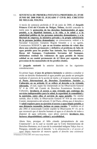 5.1. SENTENCIA DE PRIMERA INSTANCIA PROFERIDA EL 25 DE
JUNIO DE 2008 POR EL JUZGADO 1° CIVIL DEL CIRCUITO
DE MELGAR, TOLIMA
A través de sentencia proferida el 25 de junio de 2008, el Juzgado
Primero Civil del Circuito de Melgar, Tolima, decidió conceder la
tutela para la protección de los derechos fundamentales al agua
potable, a la dignidad humana, a la vida, a la salud y a la
salubridad pública de las personas naturales demandantes, y a la
libertad de empresa, la iniciativa privada y la propia subsistencia
de la persona jurídica demandante; en consecuencia, ordenó a la
Sociedad Concesión Autopista Bogotá Girardot y a su agente,
Constructora SEMAICA, que en un término máximo de veinte días
diera una solución permanente y definitiva al problema de falta de
agua potable para los predios San Antonio, hoy Guayabamba, y
Rocas del Sumapaz, Condominio Serranías del Sumapaz,
debiéndose restituir los volúmenes de agua potable de buena
calidad en un caudal permanente de 4.2 litros por segundo, que
provenían de los manantiales de los predios citados.
El juzgado sustentó la anterior decisión en las siguientes
consideraciones:
En primer lugar, el juez de primera instancia se adentra a estudiar si
existe un derecho fundamental al agua potable que pueda ser protegido
mediante el ejercicio de la acción de tutela y al respecto encuentra que
el Pacto Internacional de Derechos Económicos Sociales y
Culturales en su artículo 11 se refiere al derecho a la vivienda
adecuada, el cual, según fue interpretado en las Observación General
N° 4 de 1991 del Comité de Derechos Económicos Sociales y
Culturales, involucra el acceso a una vivienda que contenga los
servicios indispensables para la salud, la seguridad, la comodidad y
la nutrición, entre ellos el servicio de agua potable. En similar
sentido, dice el fallo, la Observación General N° 014 de este mismo
Comité, interpretativa del artículo 12 del Pacto, afirma que el derecho a
la salud requiere para su ejercicio el acceso a agua limpia potable, a
una distancia razonable, incluso en zonas rurales. Y también en el
año 2002 el mencionado Comité expidió la Observación N° 15, en la
que reconoció que el derecho humano al agua es el derecho de todos a
disponer de agua suficiente, cuyo pleno ejercicio involucra tres
factores: disponibilidad, calidad y accesibilidad.
Ahora bien, prosigue el fallo citando jurisprudencia de esta
Corporación14
, en la cual se recordó que la Corte Interamericana de
Derechos Humanos, en el caso de la comunidad indígena Yakye Axa vs.
Paraguay, entendió que el derecho “a la alimentación y el acceso al
agua limpia impactan de manera aguda el derecho una existencia
14 Sentencia T-270 de 2007, M.P. Jaime Araujo Rentería.
14
 
