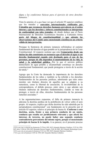 digna y las condiciones básicas para el ejercicio de otros derechos
humanos.”
Visto lo anterior, el a quo hace ver que el artículo 93 superior establece
que los tratados y convenios internacionales ratificados por
Colombia que reconocen derechos humanos prevalecen en el orden
interno y que los derechos y deberes constitucionales se interpretan
de conformidad con tales tratados; de donde deduce que el Pacto
Internacional de Derechos Económicos Sociales y Culturales forma
parte del bloque de constitucionalidad y que además las
observaciones del Comité antes mencionado constituyen un criterio
válido de interpretación.
Prosigue la Sentencia de primera instancia refiriéndose al carácter
fundamental del derecho al agua potable en la jurisprudencia de la Corte
Constitucional. Al respecto sostiene que esta Corporación desde sus
inicios ha sido consistente en reconocer que el derecho al agua es un
derecho fundamental cuando está destinado para el uso de las
personas, porque de ella dependen el mantenimiento de la vida, la
salud y la salubridad pública. Por lo que el servicio público
domiciliario de agua potable y alcantarillado constituye un derecho
constitucional fundamental, que puede protegerse a través de la acción
de tutela.15
Agrega que la Corte ha destacado la importancia de los derechos
fundamentales de los niños y también se ha referido a los derechos
fundamentales de las personas jurídicas, admitiendo que tales entes
morales son titulares directos de aquellos que se adaptan a su
naturaleza, como la libertad de asociación, la inviolabilidad de la
correspondencia, el debido proceso, entre otros; y que además son
titulares indirectas de derechos fundamentales, cuando se trata de
proteger, a través de ellas, derechos fundamentales de las personas
naturales asociadas.16
A las argumentaciones expuestas, el fallo de primera instancia le
adiciona la doctrina jurídica de la prohibición de volver sobre el acto
propio. Al respecto, explica que dicha doctrina ha sido admitida por la
jurisprudencia constitucional17
con fundamento en lo prescrito por el
artículo 83 superior, relativo al principio de buena fe. Conforme a esta
doctrina, acota, frente a una primera conducta de un sujeto,
conducta que resulta ser jurídicamente relevante y que afecta los
intereses de terceros, no puede haber una segunda conducta
contradictoria proveniente del mismo sujeto, porque el mencionado
principio de buena fe lo impide. A su parecer, en el presente proceso
15 El a quo trae a colación las Sentencias T-578 de 1992, M.P. Alejandro Martínez Caballero, T-523 de 1994,
M.P. ídem, T-244 de 1994, M.P. Hernando Herrera Vergara, T-881 de 2002, M.P. Eduardo Montealegre Lynett.
16 El a quo cita en este punto la Sentencia T-411 de 1992. M.P. Alejandro Martínez Caballero.
17 El a quo cita la Sentencia T-295 de 1999, M.P. Alejandro Martínez Caballero.
15
 