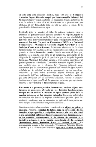 se está ante esta situación jurídica, toda vez que la Concesión
Autopista Bogotá Girardot aceptó que la construcción del túnel del
Sumapaz afectó y sigue afectando los nacederos de agua potable de la
zona de influencia, entre ellos los involucrados en el presente caso; no
obstante, al ser demandada pone en tela de juicio la causa de la
perturbación de las fuentes de agua.
Explicado todo lo anterior, el fallo de primera instancia entra a
examinar las particularidades del caso concreto. Al respecto, repara en
que la presente acción de tutela fue interpuesta por una pluralidad de
personas, entre ellas varios menores de edad y una persona jurídica, que
acusan al Instituto Nacional de Concesiones INCO, a la Sociedad
Concesionaria “Concesión Autopista Bogotá Girardot” y a la
Sociedad Constructora Semaica, de acciones violatorias de derechos
fundamentales por afectación de los manantiales que surtían de agua
potable a ciertos inmuebles rurales. Señala entonces el juez que,
conforme a la prueba que obra en el expediente, consistente en la
diligencia de inspección judicial practicada por el Juzgado Segundo
Promiscuo Municipal de Melgar, aunada al propio oficio suscrito por el
gerente general de la Sociedad “Concesión Autopista Bogotá Girardot”,
que también obra en el plenario, hay “prueba suficiente para
determinar que los accionantes gozaban del caudal de agua potable
señalado en la solicitud de tutela, proveniente de los nacederos
indicados”, y que dichos nacederos fueron afectados por la
construcción del Túnel del Sumapaz. Agrega que “también es evidente
que esta afectación de los nacederos aludidos, vulnera el derecho
fundamental al agua potable de las personas naturales que impetraron
la tutela”, especialmente el de los menores de edad.
En cuanto a la persona jurídica demandante, sostiene el juez que
también se encuentra afectada en sus derechos fundamentales,
aunque no en cuanto al derecho al agua potable, pues éste se
predica solamente de las personas naturales. Encuentra vulnerados
los derechos a la libertad de empresa y de iniciativa privada, “pues las
acciones y omisiones que se denuncian en esta tutela han puesto en
serio peligro la existencia de esa persona jurídica”.
Con fundamento en las anteriores consideraciones, el juez de primera
instancia resuelve conceder la tutela para la protección de los
derechos al agua potable, a la dignidad humana, a la vida, a la salud
y a la salubridad pública de las personas naturales demandantes, y
de los derechos fundamentales a la libertad de empresa, a la
iniciativa privada y a la propia subsistencia de la sociedad
“Inversiones Inter Serranías Ltda. – Interser Ltda.”. En
consecuencia, ordena a las sociedades “Concesión Autopista Bogotá
Girardot” y a la “Constructora Semaica” que en el término de veinte
16
 