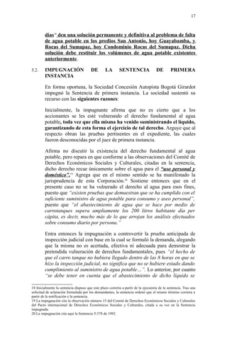 días18
den una solución permanente y definitiva al problema de falta
de agua potable en los predios San Antonio, hoy Guayabamba, y
Rocas del Sumapaz, hoy Condominio Rocas del Sumapaz. Dicha
solución debe restituir los volúmenes de agua potable existentes
anteriormente.
5.2. IMPUGNACIÓN DE LA SENTENCIA DE PRIMERA
INSTANCIA
En forma oportuna, la Sociedad Concesión Autopista Bogotá Girardot
impugnó la Sentencia de primera instancia. La sociedad sustentó su
recurso con las siguientes razones:
Inicialmente, la impugnante afirma que no es cierto que a los
accionantes se les esté vulnerando el derecho fundamental al agua
potable, toda vez que ella misma ha venido suministrando el líquido,
garantizando de esta forma el ejercicio de tal derecho. Arguye que al
respecto obran las pruebas pertinentes en el expediente, las cuales
fueron desconocidas por el juez de primera instancia.
Afirma no discutir la existencia del derecho fundamental al agua
potable, pero repara en que conforme a las observaciones del Comité de
Derechos Económicos Sociales y Culturales, citadas en la sentencia,
dicho derecho recae únicamente sobre el agua para el “uso personal y
doméstico”.19
Agrega que en el mismo sentido se ha manifestado la
jurisprudencia de esta Corporación.20
Sostiene entonces que en el
presente caso no se ha vulnerado el derecho al agua para esos fines,
puesto que “existen pruebas que demuestran que se ha cumplido con el
suficiente suministro de agua potable para consumo y aseo personal”,
puesto que “el abastecimiento de agua que se hace por medio de
carrotanques supera ampliamente los 200 litros habitante día per
cápita, es decir, mucho más de lo que arrojan los análisis efectuados
sobre consumo diario por persona.”
Entra entonces la impugnación a controvertir la prueba anticipada de
inspección judicial con base en la cual se formuló la demanda, alegando
que la misma no es acertada, efectiva ni adecuada para demostrar la
pretendida vulneración de derechos fundamentales, pues “el hecho de
que el carro tanque no hubiera llegado dentro de las 8 horas en que se
hizo la inspección judicial, no significa que no se hubiere estado dando
cumplimiento al suministro de agua potable…”. Lo anterior, por cuanto
“se debe tener en cuenta que el abastecimiento de dicho líquido se
18 Inicialmente la sentencia dispuso que este plazo correría a partir de la ejecutoria de la sentencia. Tras una
solicitud de aclaración formulada por los demandantes, la sentencia ordenó que el mismo término corriera a
partir de la notificación e la sentencia.
19 La impugnación cita la observación número 15 del Comité de Derechos Económicos Sociales y Culturales
del Pacto internacional de Derechos Económicos Sociales y Culturales, citada a su vez en la Sentencia
impugnada.
20 La impugnación cita aquí la Sentencia T-578 de 1992.
17
 