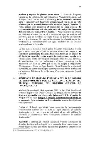 piscinas y regado de plantas, entre otros. 2) Plano del Proyecto
General de la Urbanización del Condominio Vacacional Serranías del
Sumapaz, en el cual se localiza el actual y único manantial existente
para el suministro del desarrollo urbanístico, el cual no se ha visto
afectado por las obras de la concesión autopista Bogotá Girardot. 3)
Fotos aéreas que muestran el manantial de agua potable de
excelentes condiciones ubicado en la parte alta del predio Serranías
de Sumapaz, que suministra el líquido. 4) Adicionalmente se adjunta
un video que muestra que es tal la cantidad de agua proveniente del
nacedero, que el excedente de dicho líquido se pierde, discurriendo
hacia el Río Sumapaz. El video exhibe también las obras de captación,
conducción y almacenamiento del agua existente en los predios
involucrados en la demanda.
De otro lado, el memorial con el que se presentan estas pruebas precisa
que la orden dada por el juez de primera instancia de asegurar un
suministro permanente de agua a los demandantes en un caudal de
4.2 litros por segundo resulta a todas luces desproporcionada, toda
vez que dicho caudal serviría para abastecer a más de 1.700 personas,
de conformidad con las indicaciones técnicas contenidas en la
Resolución N° 1096 de 2000, por la cual se adopta el Reglamento
Técnico para el Sector de Agua Potable. Dicha Resolución se ajunta al
expediente, así como un concepto técnico producido por un especialista
en ingeniería hidráulica de la Sociedad Concesión Autopista Bogotá
Girardot.
5.4. SENTENCIA DE SEGUNDA INSTANCIA DEL 14 DE AGOSTO
DE 2008 PROFERIDA POR LA SALA CIVIL FAMILIA DEL
TRIBUNAL SUPERIOR DEL DISTRITO JUDICIAL DE
IBAGUÉ, TOLIMA
Mediante Sentencia del 14 de agosto de 2008, la Sala Civil Familia del
Tribunal Superior del Distrito Judicial de Ibagué decidió revocar la
Sentencia proferida por el Juzgado Primero Civil del Circuito de
Melgar y en su lugar denegar el amparo constitucional solicitado en
la demanda. Para sustentar su determinación, expuso las siguientes
consideraciones:
Precisa el Tribunal que desde muy temprano la jurisprudencia
constitucional admitió que la falta de agua afectaba el derecho
fundamental a la vida y que en tal virtud el servicio público de
acueducto y alcantarillado debía considerarse asimismo un derecho
fundamental.21
Recordado lo anterior, el Tribunal analiza la presunta vulneración de
derechos fundamentales alegada en la demanda. Para esos efectos, en
primer lugar explica que dentro del material probatorio obrante en el
21 El Tribunal cita las sentencias T-578 de 1992 y T-413 de 1995.
19
 
