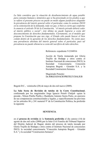 La Sala considera que la situación de desabastecimiento de agua potable
para consumo humano y doméstico que se ha presentado en los predios a que
se refiere el presente proceso no puede en modo alguno justificarse alegando
la prevalencia del interés general sobre el particular, como lo sostiene INCO
en la contestación de la demanda, toda vez que, si bien es cierto que conforme
lo enuncia el artículo 58 de la Constitución, “el interés privado deberá ceder
al interés público o social”, éste último no puede lograrse a costa del
desconocimiento de derechos fundamentales. Ciertamente, en el modelo que
propone la Constitución que nos rige, el Estado sólo puede buscar el bien
común dentro de la garantía de los derechos fundamentales. No existe pues
una prevalencia absoluta del interés general sobre el particular, pues tal
prevalencia no puede obtenerse a costa del sacrificio de tales derechos.
Referencia: expediente T-2104916
Acción de Tutela instaurada por Gloria
Trujillo de Hodapp y otros contra el
Instituto Nacional de concesiones INCO, la
Sociedad Concesionaria Concesión
Autopista Bogotá – Girardot S.A. y la
Sociedad Constructora Semaica.
Magistrado Ponente:
Dr.JORGEIGNACIOPRETELTCHALJUB
Bogotá D.C., veintiocho (28) de mayo de dos mil nueve (2009).
La Sala Sexta de Revisión de tutelas de la Corte Constitucional,
conformada por los magistrados Jorge Ignacio Pretelt Chaljub -quien la
preside-, Nilson Pinilla Pinilla y Humberto Antonio Sierra Porto, en ejercicio
de sus competencias constitucionales y legales, y específicamente las previstas
en los artículos 86 y 241 numeral 9° de la Constitución Política, ha proferido
la siguiente
SENTENCIA
en el proceso de revisión de la Sentencia proferida el día catorce (14) de
agosto de dos mil ocho (2008) por la Sala Civil Familia del Tribunal Superior
del Distrito Judicial de Ibagué, dentro del proceso de tutela incoado por
Gloria Trujillo de Hodapp y otros contra el Instituto Nacional de concesiones
INCO, la sociedad concesionaria “Concesión Autopista Bogotá – Girardot
S.A.” y la sociedad “Constructora Semaica”.
2
 