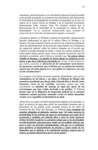 expediente, particularmente en la solicitud de inspección judicial pedida
como prueba anticipada, se encuentran los documentos que demuestran
la titularidad de la propiedad de los predios involucrados en el caso, en
cabeza de la señora Gloria de Hodapp y de la Sociedad Inversiones
Interserranías Ltda.- Interser Ltda. No obstante, explica que la
demostración de la titularidad de la propiedad en cabeza de los
demandantes “no es condición indispensable para reclamar la
protección de los derechos fundamentales ligados a un predio.”
Aclarado lo anterior, el Tribunal se detiene en la posible vulneración del
derecho fundamental al agua de la señora Gloria de Hodapp y su
familia. Con este propósito realiza un ejercicio de valoración probatoria
sobre las manifestaciones de las personas intervinientes en la diligencia
de inspección judicial, sobre los hechos relatados en el escrito que
contiene la propia demanda de tutela, y sobre los escritos mediante los
cuales dicha señora ejerció varias veces el derecho de petición ante las
entidades accionadas, que lo llevan a entender que “la señora Gloria
Trujillo de Hodapp y su familia no tienen fijada su residencia en las
tierras a que hace referencia esta tutela, por lo que el único perjuicio
que podría causarles la alteración de los manantiales sería frustrar
las ganancias económicas que recibirían por su explotación turística,
aspecto que sin duda alguna no es susceptible de conjurarse con esta
acción constitucional”.
Con respecto a las demás personas naturales demandantes, que son los
trabajadores de las fincas y sus hijos, el Tribunal de Ibagué sólo
encuentra acreditado que dos de ellas, Libardo Rico y José de Jesús
Guerrero, viven en los referidos inmuebles, puesto que ellos
suscribieron las planillas de entrega de agua por parte de los
carrotanques que han venido sirviendo a los predios. El Tribunal
destaca que en la diligencia de inspección judicial no se constató
realmente cuántas personas naturales vivían en dichos inmuebles
rurales, ni se especificó su identidad ni su edad.
Ahora bien, en cuanto al hecho fundamental alegado en la demanda, es
decir la carencia de agua para cubrir las necesidades humanas que se
presentaría en los predios como resultado directo de las obras de
construcción del Túnel del Sumapaz, el Tribunal, tras examinar las
pruebas allegadas al plenario, concluye que “de todas maneras la
periodicidad de las entregas de agua en carrotanques por parte de la
accionada y recibidas por Libardo Rico y José de Jesús Guerrero
(Folios 644-662 Cuaderno 1), permiten colegir que se les ha brindado
un abastecimiento adecuado para suplir sus necesidades básicas que
pone a salvo sus derechos fundamentales, sólo que no es suficiente
para atenderse el mantenimiento de piscinas y zonas verdes de los
inmuebles que se dedican a la explotación turística, aspecto que se
reitera, no puede solucionarse por la vía de tutela.”
20
 