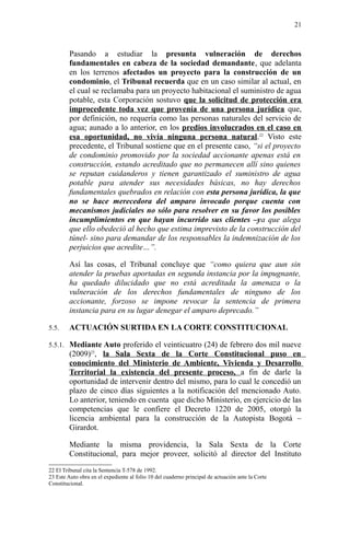 Pasando a estudiar la presunta vulneración de derechos
fundamentales en cabeza de la sociedad demandante, que adelanta
en los terrenos afectados un proyecto para la construcción de un
condominio, el Tribunal recuerda que en un caso similar al actual, en
el cual se reclamaba para un proyecto habitacional el suministro de agua
potable, esta Corporación sostuvo que la solicitud de protección era
improcedente toda vez que provenía de una persona jurídica que,
por definición, no requería como las personas naturales del servicio de
agua; aunado a lo anterior, en los predios involucrados en el caso en
esa oportunidad, no vivía ninguna persona natural.22
Visto este
precedente, el Tribunal sostiene que en el presente caso, “si el proyecto
de condominio promovido por la sociedad accionante apenas está en
construcción, estando acreditado que no permanecen allí sino quienes
se reputan cuidanderos y tienen garantizado el suministro de agua
potable para atender sus necesidades básicas, no hay derechos
fundamentales quebrados en relación con esta persona jurídica, la que
no se hace merecedora del amparo invocado porque cuenta con
mecanismos judiciales no sólo para resolver en su favor los posibles
incumplimientos en que hayan incurrido sus clientes –ya que alega
que ello obedeció al hecho que estima imprevisto de la construcción del
túnel- sino para demandar de los responsables la indemnización de los
perjuicios que acredite…”.
Así las cosas, el Tribunal concluye que “como quiera que aun sin
atender la pruebas aportadas en segunda instancia por la impugnante,
ha quedado dilucidado que no está acreditada la amenaza o la
vulneración de los derechos fundamentales de ninguno de los
accionante, forzoso se impone revocar la sentencia de primera
instancia para en su lugar denegar el amparo deprecado.”
5.5. ACTUACIÓN SURTIDA EN LA CORTE CONSTITUCIONAL
5.5.1. Mediante Auto proferido el veinticuatro (24) de febrero dos mil nueve
(2009)23
, la Sala Sexta de la Corte Constitucional puso en
conocimiento del Ministerio de Ambiente, Vivienda y Desarrollo
Territorial la existencia del presente proceso, a fin de darle la
oportunidad de intervenir dentro del mismo, para lo cual le concedió un
plazo de cinco días siguientes a la notificación del mencionado Auto.
Lo anterior, teniendo en cuenta que dicho Ministerio, en ejercicio de las
competencias que le confiere el Decreto 1220 de 2005, otorgó la
licencia ambiental para la construcción de la Autopista Bogotá –
Girardot.
Mediante la misma providencia, la Sala Sexta de la Corte
Constitucional, para mejor proveer, solicitó al director del Instituto
22 El Tribunal cita la Sentencia T-578 de 1992.
23 Este Auto obra en el expediente al folio 10 del cuaderno principal de actuación ante la Corte
Constitucional.
21
 