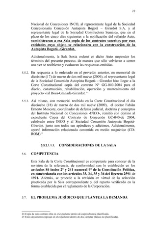 Nacional de Concesiones INCO, al representante legal de la Sociedad
Concesionaria Concesión Autopista Bogotá – Girardot S.A. y al
representante legal de la Sociedad Constructora Semaica, que en el
plazo de los cinco días siguientes a la notificación del referido Auto,
suministraran a esa Sala copia de los contratos suscritos por esas
entidades cuyo objeto se relacionara con la construcción de la
Autopista Bogotá –Girardot.
Adicionalmente, la Sala Sexta ordenó en dicho Auto suspender los
términos del presente proceso, de manera que sólo volvieran a correr
una vez se recibieran y evaluaran las respuestas emitidas.
5.5.2. En respuesta a lo ordenado en el proveído anterior, en memorial de
diecisiete (17) de marzo de dos mil nueve (2009), el representante legal
de la Sociedad Concesión Autopista Bogotá – Girardot hizo llegar a la
Corte Constitucional copia del contrato N° GG-040-2004 para el
diseño, construcción, rehabilitación, operación y mantenimiento del
proyecto vial Bosa-Granada-Girardot.24
5.5.3. Así mismo, con memorial recibido en la Corte Constitucional el día
dieciocho (18) de marzo de dos mil nueve (2009), el doctor Fabián
Ernesto Moscote, coordinador de defensa judicial, doctrina y conceptos
del Instituto Nacional de Concesiones -INCO-, remitió con destino al
expediente Copia del Contrato de Concesión GC-040-de 2004,
celebrado entre INCO y al Sociedad Concesión Autopista Bogotá-
Girardot, junto con todos sus apéndices y adiciones. Adicionalmente,
aportó información relacionada contenida en medio magnético (CD-
ROM).25
5.5.3.1.1.1. CONSIDERACIONES DE LA SALA
5.6. COMPETENCIA
Esta Sala de la Corte Constitucional es competente para conocer de la
revisión de la referencia, de conformidad con lo establecido en los
artículos 86 inciso 2° y 241 numeral 9° de la Constitución Política,
en concordancia con los artículos 33, 34, 35 y 36 del Decreto 2591 de
1991. Además, se procede a la revisión en virtud de la selección
practicada por la Sala correspondiente y del reparto verificado en la
forma establecida por el reglamento de la Corporación.
5.7. EL PROBLEMA JURÍDICO QUE PLANTEA LA DEMANDA
24 Copia de este contrato obra en el expediente dentro de carpeta blanca plastificada.
25 Estos documentos reposan en el expediente dentro de dos carpetas blancas no plastificadas.
22
 
