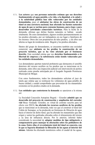 5.7.1. Los actores que son personas naturales estiman que sus derechos
fundamentales al agua potable, a la vida, a la dignidad, a la salud y
a la salubridad pública han sido vulnerados por las entidades
demandadas, pues al adelantar las obras de construcción de un
túnel en una carretera nacional, han afectado las fuentes naturales
de agua de que se surtían para consumo humano, para riego y para
desarrollar actividades comerciales turísticas. Para la fecha de la
demanda, afirman que dichas fuentes naturales se habían secado
totalmente. De estos demandantes, algunos residen permanentemente en
los predios afectados, por ser trabajadores en ese lugar o familiares de
los mismos. Otros dos son propietarios de tales predios, y de ellos una
alterna su lugar de residencia entre Bogotá y los predios afectados.
Dentro del grupo de demandantes, se encuentra también una sociedad
comercial, que adelanta en los predios la construcción de un
proyecto turístico, que se ha visto afectado por el fenómeno
descrito. Esta sociedad estima que sus derechos fundamentales a la
libertad de empresa y la subsistencia están siendo vulnerados por
las entidades demandadas.
Los demandantes aportan material probatorio que demuestra el sensible
deterioro del recurso acuífero en los predios que se mencionan en la
demanda, entre ellos una inspección judicial con intervención de peritos
realizada como prueba anticipada por el Juzgado Segundo Promiscuo
Municipal de Melgar.
Con estos fundamentos, todos los demandantes solicitan al juez de
tutela que ordene que se restituyan los volúmenes de agua potable de
buena calidad y caudal comprobados que provenían de los manantiales
existentes en los predios citados en la demanda.
5.7.2. Las entidades que contestaron la demanda se opusieron a la misma
así:
La Sociedad Concesión Autopista Bogotá – Girardot admitió que en
desarrollo del proyecto de construcción y ampliación del corredor
vial Bosa- Granada- Girardot, en virtud de contrato suscrito para tal
efecto con INCO, ha afectado los recursos acuíferos de los predios
que se mencionan en la demanda, toda vez que al construir el túnel del
Cañón de Sumapaz, se ha producido un fenómeno de filtración de agua
hacia el interior de dicho túnel, que ha alterado los manantiales que dan
origen y surten las quebradas ubicadas sobre el alineamiento del mismo
y su área de influencia directa. Por lo anterior, informó haber
considerado la necesidad de adoptar medidas de tipo mitigatorio o
compensatorio para manejar la afectación sobre los pobladores de
la zona. Entre ellas el revestimiento total del túnel en concreto, con
lo que se lograría disminuir la filtración de las aguas al interior del
mismo. Además ha efectuado monitoreos sobre el caudal de las aguas,
23
 
