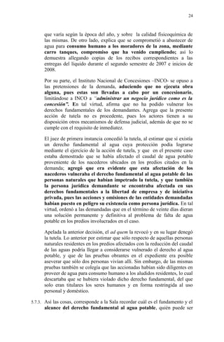 que varía según la época del año, y sobre la calidad fisicoquímica de
las mismas. De otro lado, explica que se comprometió a abastecer de
agua para consumo humano a los moradores de la zona, mediante
carro tanques, compromiso que ha venido cumpliendo; así lo
demuestra allegando copias de los recibos correspondientes a las
entregas del líquido durante el segundo semestre de 2007 e inicios de
2008.
Por su parte, el Instituto Nacional de Concesiones –INCO- se opuso a
las pretensiones de la demanda, aduciendo que no ejecuta obra
alguna, pues estas son llevadas a cabo por un concesionario,
limitándose a INCO a “administrar un negocio jurídico como es la
concesión”. En tal virtud, afirma que no ha podido vulnerar los
derechos fundamentales de los demandantes. Agrega que la presente
acción de tutela no es procedente, pues los actores tienen a su
disposición otros mecanismos de defensa judicial, además de que no se
cumple con el requisito de inmediatez.
El juez de primera instancia concedió la tutela, al estimar que sí existía
un derecho fundamental al agua cuya protección podía lograrse
mediante el ejercicio de la acción de tutela, y que en el presente caso
estaba demostrado que se había afectado el caudal de agua potable
proveniente de los nacederos ubicados en los predios citados en la
demanda; agregó que era evidente que esta afectación de los
nacederos vulneraba el derecho fundamental al agua potable de las
personas naturales que habían impetrado la tutela, y que también
la persona jurídica demandante se encontraba afectada en sus
derechos fundamentales a la libertad de empresa y de iniciativa
privada, pues las acciones y omisiones de las entidades demandadas
habían puesto en peligro su existencia como persona jurídica. En tal
virtud, ordenó a las demandadas que en el término de veinte días dieran
una solución permanente y definitiva al problema de falta de agua
potable en los predios involucrados en el caso.
Apelada la anterior decisión, el ad quem la revocó y en su lugar denegó
la tutela. Lo anterior por estimar que sólo respecto de aquellas personas
naturales residentes en los predios afectados con la reducción del caudal
de las aguas podría llegar a considerarse vulnerado el derecho al agua
potable, y que de las pruebas obrantes en el expediente era posible
aseverar que sólo dos personas vivían allí. Sin embargo, de las mismas
pruebas también se colegía que las accionadas habían sido diligentes en
proveer de agua para consumo humano a los aludidos residentes, lo cual
descartaba que se hubiera violado dicho derecho fundamental, del que
solo eran titulares los seres humanos y en forma restringida al uso
personal y doméstico.
5.7.3. Así las cosas, corresponde a la Sala recordar cuál es el fundamento y el
alcance del derecho fundamental al agua potable, quién puede ser
24
 