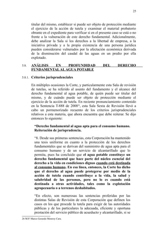 titular del mismo, establecer si puede ser objeto de protección mediante
el ejercicio de la acción de tutela y examinar el material probatorio
obrante en el expediente para verificar si en el presente caso se está o no
frente a la vulneración de este derecho fundamental. Adicionalmente,
debe analizar la Sala si los derechos a la libertad de empresa, a la
iniciativa privada y a la propia existencia de una persona jurídica
pueden considerarse vulnerados por la afectación económica derivada
de la disminución del caudal de las aguas en un predio por ella
explotado.
5.8. ANÁLISIS EN PROFUNDIDAD DEL DERECHO
FUNDAMENTALALAGUA POTABLE
5.8.1. Criterios jurisprudenciales
En múltiples ocasiones la Corte, y particularmente esta Sala de revisión
de tutelas, se ha referido al asunto del fundamento y el alcance del
derecho fundamental al agua potable, de quién puede ser titular del
mismo, y de cuándo puede ser objeto de protección mediante el
ejercicio de la acción de tutela. En reciente pronunciamiento contenido
en la Sentencia T-888 de 200826
, esta Sala Sexta de Revisión llevó a
cabo un pormenorizado recuento de los criterios jurisprudenciales
relativos a esta materia, que ahora encuentra que debe reiterar. Se dijo
entonces lo siguiente:
“Derecho fundamental al agua apta para el consumo humano.
Reiteración de jurisprudencia.
“8. Desde sus primeras sentencias, esta Corporación ha mantenido
una tesis uniforme en cuanto a la protección de los derechos
fundamentales que se derivan del suministro de agua apta para el
consumo humano y de un servicio de alcantarillado que lo
permita, pues ha concluido que el agua potable constituye un
derecho fundamental que hace parte del núcleo esencial del
derecho a la vida en condiciones dignas cuando está destinada
al consumo humano. En esa línea, entonces, la Corte ha dicho
que el derecho al agua puede protegerse por medio de la
acción de tutela cuando contribuye a la vida, la salud y
salubridad de las personas, pero no lo es cuando está
destinada a otras actividades, tales como la explotación
agropecuaria o a terrenos deshabitados.
“En efecto, son numerosas las sentencias proferidas por las
distintas Salas de Revisión de esta Corporación que definen los
casos en los que procede la tutela para exigir de las autoridades
públicas y de los particulares la adecuada, eficiente y oportuna
prestación del servicio público de acueducto y alcantarillado, si se
26 M.P. Marco Gerardo Monroy Cara.
25
 