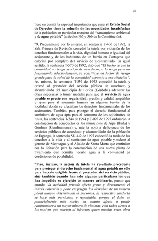 tiene en cuenta la especial importancia que para el Estado Social
de Derecho tiene la solución de las necesidades insatisfechas
de la población en particular respecto del “saneamiento ambiental
y de agua potable” (artículos 365 y 366 de la Constitución).
“9. Precisamente por lo anterior, en sentencia T-406 de 1992, la
Sala Primera de Revisión concedió la tutela por violación de los
derechos fundamentales a la vida, dignidad humana e igualdad del
accionante y de los habitantes de un barrio en Cartagena que
carecían por completo del servicio de alcantarillado. En igual
sentido, la sentencia T-570 de 1992, dijo que “El hecho de que la
comunidad no tenga servicio de acueducto, o lo tenga pero no
funcionando adecuadamente, se constituye en factor de riesgo
grande para la salud de la comunidad expuesta a esa situación”.
Así mismo, la sentencia T-539 de 1993 concedió la tutela y
ordenó al prestador del servicio público de acueducto y
alcantarillado del municipio de Lorica (Córdoba) adelantar las
obras necesarias o tomar medidas para que el servicio de agua
potable se preste con regularidad, presión y calidad aceptables
y aptas para el consumo humano en algunos barrios de la
localidad donde se afectaban los derechos fundamentales de los
accionantes. También, para proteger el derecho fundamental al
suministro de agua apta para el consumo de los solicitantes de
tutela, las sentencias T-244 de 1994 y T-092 de 1995 ordenaron la
construcción de acueductos en los municipios de Aipe (Huila) y
Guaduas (Cundinamarca) y, ante la notoria deficiencia de los
servicios públicos de acueducto y alcantarillado de la población
de Taganga, la sentencia SU-442 de 1997 concedió la tutela de los
derechos a la vida y al suministro de agua potable y ordenó al
gerente de Metroagua y al Alcalde de Santa Marta que continúen
con la licitación para la construcción de una nueva planta de
tratamiento que permita llevarle agua a la comunidad en
condiciones de potabilidad.
“Pero, incluso, la acción de tutela ha resultado procedente
para proteger el derecho fundamental al agua potable no sólo
para hacerlo exigible frente al prestador del servicio público,
sino también cuando han sido algunos particulares los que
han impedido su ejercicio de manera arbitraria, puesto que
cuando “la actividad privada afecta grave y directamente el
interés colectivo y pone en peligro los derechos de un número
plural aunque determinado de personas, la respectiva conducta
se hace más perniciosa y repudiable, porque el daño es
potencialmente más nocivo en cuanto afecta o puede
comprometer a un mayor número de víctimas, casi todas ajenas a
los motivos que mueven al infractor, quien muchas veces obra
26
 