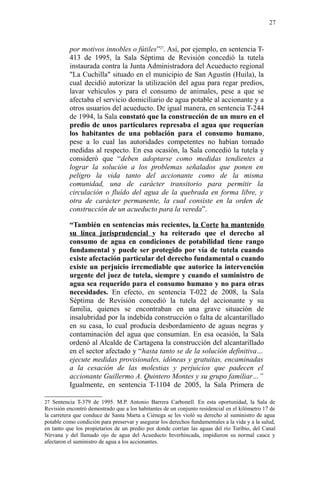 por motivos innobles o fútiles”27
. Así, por ejemplo, en sentencia T-
413 de 1995, la Sala Séptima de Revisión concedió la tutela
instaurada contra la Junta Administradora del Acueducto regional
"La Cuchilla" situado en el municipio de San Agustín (Huila), la
cual decidió autorizar la utilización del agua para regar predios,
lavar vehículos y para el consumo de animales, pese a que se
afectaba el servicio domiciliario de agua potable al accionante y a
otros usuarios del acueducto. De igual manera, en sentencia T-244
de 1994, la Sala constató que la construcción de un muro en el
predio de unos particulares represaba el agua que requerían
los habitantes de una población para el consumo humano,
pese a lo cual las autoridades competentes no habían tomado
medidas al respecto. En esa ocasión, la Sala concedió la tutela y
consideró que “deben adoptarse como medidas tendientes a
lograr la solución a los problemas señalados que ponen en
peligro la vida tanto del accionante como de la misma
comunidad, una de carácter transitorio para permitir la
circulación o fluído del agua de la quebrada en forma libre, y
otra de carácter permanente, la cual consiste en la orden de
construcción de un acueducto para la vereda”.
“También en sentencias más recientes, la Corte ha mantenido
su línea jurisprudencial y ha reiterado que el derecho al
consumo de agua en condiciones de potabilidad tiene rango
fundamental y puede ser protegido por vía de tutela cuando
existe afectación particular del derecho fundamental o cuando
existe un perjuicio irremediable que autorice la intervención
urgente del juez de tutela, siempre y cuando el suministro de
agua sea requerido para el consumo humano y no para otras
necesidades. En efecto, en sentencia T-022 de 2008, la Sala
Séptima de Revisión concedió la tutela del accionante y su
familia, quienes se encontraban en una grave situación de
insalubridad por la indebida construcción o falta de alcantarillado
en su casa, lo cual producía desbordamiento de aguas negras y
contaminación del agua que consumían. En esa ocasión, la Sala
ordenó al Alcalde de Cartagena la construcción del alcantarillado
en el sector afectado y “hasta tanto se de la solución definitiva…
ejecute medidas provisionales, idóneas y gratuitas, encaminadas
a la cesación de las molestias y perjuicios que padecen el
accionante Guillermo A. Quintero Montes y su grupo familiar…”
Igualmente, en sentencia T-1104 de 2005, la Sala Primera de
27 Sentencia T-379 de 1995. M.P. Antonio Barrera Carbonell. En esta oportunidad, la Sala de
Revisión encontró demostrado que a los habitantes de un conjunto residencial en el kilómetro 17 de
la carretera que conduce de Santa Marta a Ciénega se les violó su derecho al suministro de agua
potable como condición para preservar y asegurar los derechos fundamentales a la vida y a la salud,
en tanto que los propietarios de un predio por donde corrían las aguas del río Toribio, del Canal
Nirvana y del llamado ojo de agua del Acueducto Inverhincada, impidieron su normal cauce y
afectaron el suministro de agua a los accionantes.
27
 