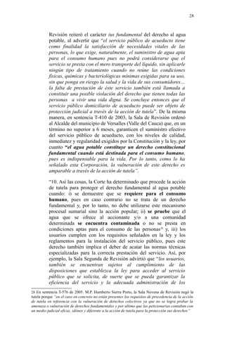 Revisión reiteró el carácter ius fundamental del derecho al agua
potable, al advertir que “el servicio público de acueducto tiene
como finalidad la satisfacción de necesidades vitales de las
personas, lo que exige, naturalmente, el suministro de agua apta
para el consumo humano pues no podrá considerarse que el
servicio se presta con el mero transporte del líquido, sin aplicarle
ningún tipo de tratamiento cuando no reúne las condiciones
físicas, químicas y bacteriológicas mínimas exigidas para su uso,
sin que ponga en riesgo la salud y la vida de sus consumidores…
la falta de prestación de éste servicio también está llamada a
constituir una posible violación del derecho que tienen todas las
personas a vivir una vida digna. Se concluye entonces que el
servicio público domiciliario de acueducto puede ser objeto de
protección judicial a través de la acción de tutela”. De la misma
manera, en sentencia T-410 de 2003, la Sala de Revisión ordenó
al Alcalde del municipio de Versalles (Valle del Cauca) que, en un
término no superior a 6 meses, garanticen el suministro efectivo
del servicio público de acueducto, con los niveles de calidad,
inmediatez y regularidad exigidos por la Constitución y la ley, por
cuanto “el agua potable constituye un derecho constitucional
fundamental cuando está destinada para el consumo humano,
pues es indispensable para la vida. Por lo tanto, como lo ha
señalado esta Corporación, la vulneración de este derecho es
amparable a través de la acción de tutela”.
“10. Así las cosas, la Corte ha determinado que procede la acción
de tutela para proteger el derecho fundamental al agua potable
cuando: i) se demuestre que se requiere para el consumo
humano, pues en caso contrario no se trata de un derecho
fundamental y, por lo tanto, no debe utilizarse este mecanismo
procesal sumarial sino la acción popular; ii) se pruebe que el
agua que se ofrece al accionante y/o a una comunidad
determinada se encuentra contaminada o no se presta en
condiciones aptas para el consumo de las personas28
y, iii) los
usuarios cumplen con los requisitos señalados en la ley y los
reglamentos para la instalación del servicio público, pues este
derecho también implica el deber de acatar las normas técnicas
especializadas para la correcta prestación del servicio. Así, por
ejemplo, la Sala Segunda de Revisión advirtió que “los usuarios,
también se encuentran sujetos al cumplimiento de las
disposiciones que establezca la ley para acceder al servicio
público que se solicita, de suerte que se pueda garantizar la
eficiencia del servicio y la adecuada administración de los
28 En sentencia T-576 de 2005. M.P. Humberto Sierra Porto, la Sala Novena de Revisión negó la
tutela porque “en el caso en concreto no están presentes los requisitos de procedencia de la acción
de tutela en referencia con la vulneración de derechos colectivos ya que no se logra probar la
amenaza o vulneración de derechos fundamentales y por ultimo que las peticionarias contaban con
un medio judicial eficaz, idóneo y diferente a la acción de tutela para la protección sus derechos”
28
 