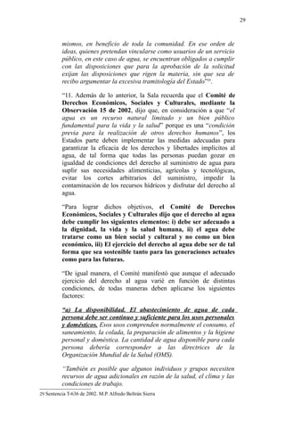 mismos, en beneficio de toda la comunidad. En ese orden de
ideas, quienes pretendan vincularse como usuarios de un servicio
público, en este caso de agua, se encuentran obligados a cumplir
con las disposiciones que para la aprobación de la solicitud
exijan las disposiciones que rigen la materia, sin que sea de
recibo argumentar la excesiva tramitología del Estado”29
.
“11. Además de lo anterior, la Sala recuerda que el Comité de
Derechos Económicos, Sociales y Culturales, mediante la
Observación 15 de 2002, dijo que, en consideración a que “el
agua es un recurso natural limitado y un bien público
fundamental para la vida y la salud” porque es una “condición
previa para la realización de otros derechos humanos”, los
Estados parte deben implementar las medidas adecuadas para
garantizar la eficacia de los derechos y libertades implícitos al
agua, de tal forma que todas las personas puedan gozar en
igualdad de condiciones del derecho al suministro de agua para
suplir sus necesidades alimenticias, agrícolas y tecnológicas,
evitar los cortes arbitrarios del suministro, impedir la
contaminación de los recursos hídricos y disfrutar del derecho al
agua.
“Para lograr dichos objetivos, el Comité de Derechos
Económicos, Sociales y Culturales dijo que el derecho al agua
debe cumplir los siguientes elementos: i) debe ser adecuado a
la dignidad, la vida y la salud humana, ii) el agua debe
tratarse como un bien social y cultural y no como un bien
económico, iii) El ejercicio del derecho al agua debe ser de tal
forma que sea sostenible tanto para las generaciones actuales
como para las futuras.
“De igual manera, el Comité manifestó que aunque el adecuado
ejercicio del derecho al agua varié en función de distintas
condiciones, de todas maneras deben aplicarse los siguientes
factores:
“a) La disponibilidad. El abastecimiento de agua de cada
persona debe ser continuo y suficiente para los usos personales
y domésticos. Esos usos comprenden normalmente el consumo, el
saneamiento, la colada, la preparación de alimentos y la higiene
personal y doméstica. La cantidad de agua disponible para cada
persona debería corresponder a las directrices de la
Organización Mundial de la Salud (OMS).
“También es posible que algunos individuos y grupos necesiten
recursos de agua adicionales en razón de la salud, el clima y las
condiciones de trabajo.
29 Sentencia T-636 de 2002. M.P. Alfredo Beltrán Sierra
29
 