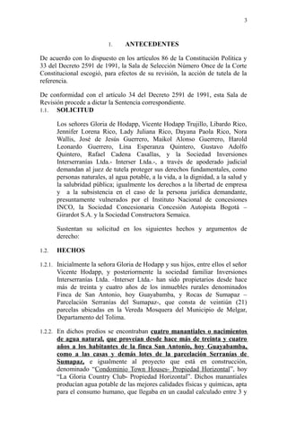 1. ANTECEDENTES
De acuerdo con lo dispuesto en los artículos 86 de la Constitución Política y
33 del Decreto 2591 de 1991, la Sala de Selección Número Once de la Corte
Constitucional escogió, para efectos de su revisión, la acción de tutela de la
referencia.
De conformidad con el artículo 34 del Decreto 2591 de 1991, esta Sala de
Revisión procede a dictar la Sentencia correspondiente.
1.1. SOLICITUD
Los señores Gloria de Hodapp, Vicente Hodapp Trujillo, Libardo Rico,
Jennifer Lorena Rico, Lady Juliana Rico, Dayana Paola Rico, Nora
Wallis, José de Jesús Guerrero, Maikol Alonso Guerrero, Harold
Leonardo Guerrero, Lina Esperanza Quintero, Gustavo Adolfo
Quintero, Rafael Cadena Casallas, y la Sociedad Inversiones
Interserranías Ltda.- Interser Ltda.-, a través de apoderado judicial
demandan al juez de tutela proteger sus derechos fundamentales, como
personas naturales, al agua potable, a la vida, a la dignidad, a la salud y
la salubridad pública; igualmente los derechos a la libertad de empresa
y a la subsistencia en el caso de la persona jurídica demandante,
presuntamente vulnerados por el Instituto Nacional de concesiones
INCO, la Sociedad Concesionaria Concesión Autopista Bogotá –
Girardot S.A. y la Sociedad Constructora Semaica.
Sustentan su solicitud en los siguientes hechos y argumentos de
derecho:
1.2. HECHOS
1.2.1. Inicialmente la señora Gloria de Hodapp y sus hijos, entre ellos el señor
Vicente Hodapp, y posteriormente la sociedad familiar Inversiones
Interserranías Ltda. -Interser Ltda.- han sido propietarios desde hace
más de treinta y cuatro años de los inmuebles rurales denominados
Finca de San Antonio, hoy Guayabamba, y Rocas de Sumapaz –
Parcelación Serranías del Sumapaz-, que consta de veintiún (21)
parcelas ubicadas en la Vereda Mosquera del Municipio de Melgar,
Departamento del Tolima.
1.2.2. En dichos predios se encontraban cuatro manantiales o nacimientos
de agua natural, que proveían desde hace más de treinta y cuatro
años a los habitantes de la finca San Antonio, hoy Guayabamba,
como a las casas y demás lotes de la parcelación Serranías de
Sumapaz, e igualmente al proyecto que está en construcción,
denominado “Condominio Town Houses- Propiedad Horizontal”, hoy
“La Gloria Country Club- Propiedad Horizontal”. Dichos manantiales
producían agua potable de las mejores calidades físicas y químicas, apta
para el consumo humano, que llegaba en un caudal calculado entre 3 y
3
 
