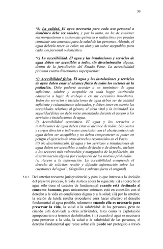 “b) La calidad. El agua necesaria para cada uso personal o
doméstico debe ser salubre, y por lo tanto, no ha de contener
microorganismos o sustancias químicas o radiactivas que puedan
constituir una amenaza para la salud de las personas. Además, el
agua debería tener un color, un olor y un sabor aceptables para
cada uso personal o doméstico.
“c) La accesibilidad. El agua y las instalaciones y servicios de
agua deben ser accesibles a todos, sin discriminación alguna,
dentro de la jurisdicción del Estado Parte. La accesibilidad
presenta cuatro dimensiones superpuestas:
“i) Accesibilidad física. El agua y las instalaciones y servicios
de agua deben estar al alcance físico de todos los sectores de la
población. Debe poderse acceder a un suministro de agua
suficiente, salubre y aceptable en cada hogar, institución
educativa o lugar de trabajo o en sus cercanías inmediatas.
Todos los servicios e instalaciones de agua deben ser de calidad
suficiente y culturalmente adecuados, y deben tener en cuenta las
necesidades relativas al género, el ciclo vital y la intimidad. La
seguridad física no debe verse amenazada durante el acceso a los
servicios e instalaciones de agua.
ii) Accesibilidad económica. El agua y los servicios e
instalaciones de agua deben estar al alcance de todos. Los costos
y cargos directos e indirectos asociados con el abastecimiento de
agua deben ser asequibles y no deben comprometer ni poner en
peligro el ejercicio de otros derechos reconocidos en el Pacto.
iii) No discriminación. El agua y los servicios e instalaciones de
agua deben ser accesibles a todos de hecho y de derecho, incluso
a los sectores más vulnerables y marginados de la población, sin
discriminación alguna por cualquiera de los motivos prohibidos.
iv) Acceso a la información. La accesibilidad comprende el
derecho de solicitar, recibir y difundir información sobre las
cuestiones del agua”. (Negrillas y subraya fuera el original)
5.8.2. Del anterior recuento jurisprudencial y para lo que interesa a la decisión
del presente proceso, la Sala destaca ahora lo siguiente: (i) el derecho al
agua sólo tiene el carácter de fundamental cuando está destinada al
consumo humano, pues únicamente entonces está en conexión con el
derecho a la vida en condiciones dignas y a la salud; (ii) por lo anterior,
la acción de tutela resulta procedente para hacer efectivo el derecho
fundamental al agua potable, solamente cuando ella es necesaria para
preservar la vida, la salud o la salubridad de las personas, pero no
cuando está destinada a otras actividades, tales como la explotación
agropecuaria o a terrenos deshabitados; (iii) cuando el agua es necesaria
para preservar a la vida, la salud o la salubridad de las personas, el
derecho fundamental que recae sobre ella puede ser protegido a través
30
 