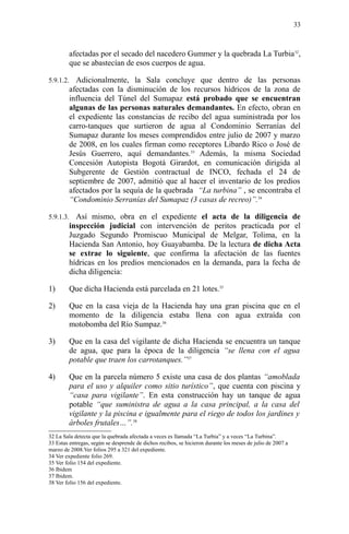 afectadas por el secado del nacedero Gummer y la quebrada La Turbia32
,
que se abastecían de esos cuerpos de agua.
5.9.1.2. Adicionalmente, la Sala concluye que dentro de las personas
afectadas con la disminución de los recursos hídricos de la zona de
influencia del Túnel del Sumapaz está probado que se encuentran
algunas de las personas naturales demandantes. En efecto, obran en
el expediente las constancias de recibo del agua suministrada por los
carro-tanques que surtieron de agua al Condominio Serranías del
Sumapaz durante los meses comprendidos entre julio de 2007 y marzo
de 2008, en los cuales firman como receptores Libardo Rico o José de
Jesús Guerrero, aquí demandantes.33
Además, la misma Sociedad
Concesión Autopista Bogotá Girardot, en comunicación dirigida al
Subgerente de Gestión contractual de INCO, fechada el 24 de
septiembre de 2007, admitió que al hacer el inventario de los predios
afectados por la sequía de la quebrada “La turbina” , se encontraba el
“Condominio Serranías del Sumapaz (3 casas de recreo)”.34
5.9.1.3. Así mismo, obra en el expediente el acta de la diligencia de
inspección judicial con intervención de peritos practicada por el
Juzgado Segundo Promiscuo Municipal de Melgar, Tolima, en la
Hacienda San Antonio, hoy Guayabamba. De la lectura de dicha Acta
se extrae lo siguiente, que confirma la afectación de las fuentes
hídricas en los predios mencionados en la demanda, para la fecha de
dicha diligencia:
1) Que dicha Hacienda está parcelada en 21 lotes.35
2) Que en la casa vieja de la Hacienda hay una gran piscina que en el
momento de la diligencia estaba llena con agua extraída con
motobomba del Río Sumpaz.36
3) Que en la casa del vigilante de dicha Hacienda se encuentra un tanque
de agua, que para la época de la diligencia “se llena con el agua
potable que traen los carrotanques.”37
4) Que en la parcela número 5 existe una casa de dos plantas “amoblada
para el uso y alquiler como sitio turístico”, que cuenta con piscina y
“casa para vigilante”. En esta construcción hay un tanque de agua
potable “que suministra de agua a la casa principal, a la casa del
vigilante y la piscina e igualmente para el riego de todos los jardines y
árboles frutales…”.38
32 La Sala detecta que la quebrada afectada a veces es llamada “La Turbia” y a veces “La Turbina”.
33 Estas entregas, según se desprende de dichos recibos, se hicieron durante los meses de julio de 2007 a
marzo de 2008.Ver folios 295 a 321 del expediente.
34 Ver expediente folio 269.
35 Ver folio 154 del expediente.
36 Ibidem
37 Ibidem.
38 Ver folio 156 del expediente.
33
 