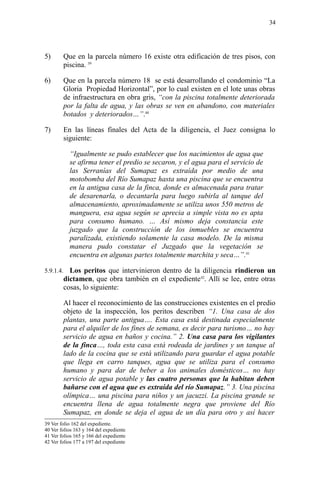 5) Que en la parcela número 16 existe otra edificación de tres pisos, con
piscina. 39
6) Que en la parcela número 18 se está desarrollando el condominio “La
Gloria Propiedad Horizontal”, por lo cual existen en el lote unas obras
de infraestructura en obra gris, “con la piscina totalmente deteriorada
por la falta de agua, y las obras se ven en abandono, con materiales
botados y deteriorados…”.40
7) En las líneas finales del Acta de la diligencia, el Juez consigna lo
siguiente:
“Igualmente se pudo establecer que los nacimientos de agua que
se afirma tener el predio se secaron, y el agua para el servicio de
las Serranías del Sumapaz es extraída por medio de una
motobomba del Río Sumapaz hasta una piscina que se encuentra
en la antigua casa de la finca, donde es almacenada para tratar
de desarenarla, o decantarla para luego subirla al tanque del
almacenamiento, aproximadamente se utiliza unos 550 metros de
manguera, esa agua según se aprecia a simple vista no es apta
para consumo humano. … Así mismo deja constancia este
juzgado que la construcción de los inmuebles se encuentra
paralizada, existiendo solamente la casa modelo. De la misma
manera pudo constatar el Juzgado que la vegetación se
encuentra en algunas partes totalmente marchita y seca…”.41
5.9.1.4. Los peritos que intervinieron dentro de la diligencia rindieron un
dictamen, que obra también en el expediente42
. Allí se lee, entre otras
cosas, lo siguiente:
Al hacer el reconocimiento de las construcciones existentes en el predio
objeto de la inspección, los peritos describen “1. Una casa de dos
plantas, una parte antigua…. Esta casa está destinada especialmente
para el alquiler de los fines de semana, es decir para turismo… no hay
servicio de agua en baños y cocina.” 2. Una casa para los vigilantes
de la finca…, toda esta casa está rodeada de jardines y un tanque al
lado de la cocina que se está utilizando para guardar el agua potable
que llega en carro tanques, agua que se utiliza para el consumo
humano y para dar de beber a los animales domésticos… no hay
servicio de agua potable y las cuatro personas que la habitan deben
bañarse con el agua que es extraída del río Sumapaz.” 3. Una piscina
olímpica… una piscina para niños y un jacuzzi. La piscina grande se
encuentra llena de agua totalmente negra que proviene del Río
Sumapaz, en donde se deja el agua de un día para otro y así hacer
39 Ver folio 162 del expediente.
40 Ver folios 163 y 164 del expediente
41 Ver folios 165 y 166 del expediente
42 Ver folios 177 a 197 del expediente
34
 