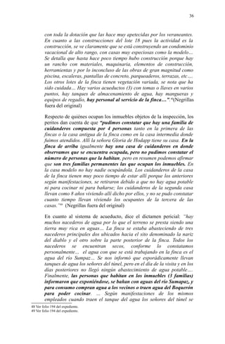 con toda la dotación que las hace muy apetecidas por los veraneantes.
En cuanto a las construcciones del lote 18 pues la actividad es la
construcción, se ve claramente que se está construyendo un condominio
vacacional de alto rango, con casas muy especiosas como la modelo…
Se detalla que hasta hace poco tiempo hubo construcción porque hay
un rancho con materiales, maquinaria, elementos de construcción,
herramientas y por lo inconcluso de las obras de gran magnitud como
piscina, escaleras, pantallas de concreto, parqueaderos, terrazas, etc….
Los otros lotes de la finca tienen vegetación variada, se nota que ha
sido cuidada… Hay varios acueductos (3) con tomas o llaves en varios
puntos, hay tanques de almacenamiento de agua, hay mangueras y
equipos de regadío, hay personal al servicio de la finca…”.48
(Negrillas
fuera del original)
Respecto de quiénes ocupan los inmuebles objetos de la inspección, los
peritos dan cuenta de que “pudimos constatar que hay una familia de
cuidanderos compuesta por 4 personas tanto en la primera de las
fincas o la casa antigua de la finca como en la casa intermedia donde
fuimos atendidos. Allí la señora Gloria de Hodapp tiene su casa. En la
finca de arriba igualmente hay una casa de cuidanderos en donde
observamos que se encuentra ocupada, pero no pudimos constatar el
número de personas que la habitan, pero en resumen podemos afirmar
que son tres familias permanentes las que ocupan los inmuebles. En
la casa modelo no hay nadie ocupándola. Los cuidanderos de la casa
de la finca tienen muy poco tiempo de estar allí porque los anteriores
según manifestaciones, se retiraron debido a que no hay agua potable
ni para cocinar ni para bañarse; los cuidanderos de la segunda casa
llevan como 8 años viviendo allí dicho por ellos, y no se pudo constatar
cuanto tiempo llevan viviendo los ocupantes de la tercera de las
casas.”49
(Negrillas fuera del original)
En cuanto al sistema de acueducto, dice el dictamen pericial: “hay
muchos nacederos de agua por lo que el terreno se presta siendo una
tierra muy rica en aguas… La finca se estaba abasteciendo de tres
nacederos principales dos ubicados hacia el sito denominado la nariz
del diablo y el otro sobre la parte posterior de la finca. Todos los
nacederos se encuentran secos, conforme lo constatamos
personalmente… el agua con que se está trabajando en la finca es el
agua del río Sumpaz… Se nos informó que esporádicamente llevan
tanques de agua los señores del túnel, pero en el día de la visita y en los
días posteriores no llegó ningún abastecimiento de agua potable….
Finalmente, las personas que habitan en los inmuebles (3 familias)
informaron que exponiéndose, se bañan con aguas del río Sumapaz, y
para consumo compran agua a los vecinos o traen agua del Boquerón
para poder cocinar. … Según manifestaciones de los mismos
empleados cuando traen el tanque del agua los señores del túnel se
48 Ver folio 194 del expediente.
49 Ver folio 194 del expediente.
36
 