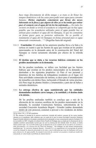 hace riego directamente de dicho tanque y se trata es de llenar los
tanques domésticos o de las casas para poder tener agua para consumo
humano. Dichos empleados comentaron que llevan dos meses
laborando en la finca y que alguno de ellos ya se ha tenido que retirar
pues el contacto con el agua del río los ha enfermado…. En todos los
sectores en donde se revisó el acueducto se comprobó que no hay agua
potable, que los acueductos utilizados para el agua potable hoy se
utilizan para conducir el agua del río Sumapaz, lo que los contamina
en forma grave para su posterior utilización. No es posible el
tratamiento el agua del río Sumapaz en forma artesanal pues es agua
demasiado contaminada…”.50
(Negrillas fuera del original)
5.9.1.5. Conclusión: El estudio de las anteriores pruebas lleva a la Sala a la
certeza en cuanto a que las fuentes de agua que existían en los predios
mencionados en la demanda antes de la construcción del Túnel del
Sumapaz se vieron seriamente afectadas por efectos de la referida
obra.51
5.9.2. El destino que se daba a los recursos hídricos existentes en los
predios mencionados en la demanda.
De las pruebas reseñadas, se infiere con facilidad que las fuentes
hídricas que existían en los predios mencionados en la demanda se
destinaban a los siguientes propósitos: (i) Para el uso personal y
doméstico de tres familias de trabajadores residentes en el lugar. (ii)
Para actividades comerciales de turismo, es decir para el arrendamiento
de inmuebles con dichos fines, incluyendo el llenado de varias piscinas.
(iii) Para riego de plantas frutales y ornamentales y para dar de beber a
animales domésticos.
5.9.3. La entrega efectiva de agua suministrada por las entidades
demandadas mediante carro tanque, y la cantidad y el destino dado
a la misma.
De las pruebas analizadas también se concluye que a raíz de la
afectación de los recursos acuíferos de los predios mencionados en la
demanda, la sociedad Constructora Semaica, subcontratista de la
sociedad Concesión Acueducto Bogotá - Girardot (ambas demandada
dentro de este proceso), comenzó a proveer a los residentes de dichos
50 Ver folios 194 y 195 del expediente
51 No obstante la claridad de la anterior conclusión, extraída del análisis conjunto de las varias pruebas
obrantes en el expediente, debe señalarse que, en contra de lo que la misma Sociedad Concesión Autopista
Bogotá Girardot admitió en la propia contestación de la demanda, en una comunicación anterior fechada el 16
de noviembre de 2007, dirigida a la señora Gloria Trujillo de Hodapp, puso en duda que la disminución de los
caudales acuiferos mencionados tuviera que ver con la construcción del referido túnel. En efecto, en dicha
misiva sostuvo que “no es posible deducir que la disminución en los caudales de los nacederos en cuestión se
deba directamente a la construcción del Túnel del Sumapaz”. Sin embargo, en esta misma comunicación,
manifiesta que “la concesión Autopista Bogotá – Girardot S.A. en cumplimiento de su programa de gestión
social ha evaluado la situación presentada en la zona y ante la dificultad que tiene los habitantes del sector
para abastecerse de agua potable, ha tomado la decisión de construir un acueducto veredal por medio del
cual pueda ser solucionado el problema de abastecimiento.”
37
 