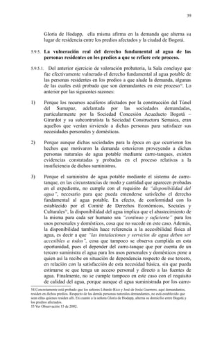 Gloria de Hodapp, ella misma afirma en la demanda que alterna su
lugar de residencia entre los predios afectados y la ciudad de Bogotá.
5.9.5. La vulneración real del derecho fundamental al agua de las
personas residentes en los predios a que se refiere este proceso.
5.9.5.1. Del anterior ejercicio de valoración probatoria, la Sala concluye que
fue efectivamente vulnerado el derecho fundamental al agua potable de
las personas residentes en los predios a que alude la demanda, algunas
de las cuales está probado que son demandantes en este proceso54
. Lo
anterior por las siguientes razones:
1) Porque los recursos acuíferos afectados por la construcción del Túnel
del Sumapaz, adelantada por las sociedades demandadas,
particularmente por la Sociedad Concesión Acueducto Bogotá –
Girardot y su subcontratista la Sociedad Constructora Semaica, eran
aquellos que venían sirviendo a dichas personas para satisfacer sus
necesidades personales y domésticas.
2) Porque aunque dichas sociedades para la época en que ocurrieron los
hechos que motivaron la demanda estuvieron proveyendo a dichas
personas naturales de agua potable mediante carro-tanques, existen
evidencias constatadas y probadas en el proceso relativas a la
insuficiencia de dichos suministros.
3) Porque el suministro de agua potable mediante el sistema de carro-
tanque, en las circunstancias de modo y cantidad que aparecen probadas
en el expediente, no cumple con el requisito de “disponibilidad del
agua”, necesario para que pueda entenderse satisfecho el derecho
fundamental al agua potable. En efecto, de conformidad con lo
establecido por el Comité de Derechos Económicos, Sociales y
Culturales55
, la disponibilidad del agua implica que el abastecimiento de
la misma para cada ser humano sea “continuo y suficiente” para los
usos personales y domésticos, cosa que no sucede en este caso. Además,
la disponibilidad también hace referencia a la accesibilidad física al
agua, es decir a que “las instalaciones y servicios de agua deben ser
accesibles a todos”, cosa que tampoco se observa cumplida en esta
oportunidad, pues el depender del carro-tanque que por cuenta de un
tercero suministra el agua para los usos personales y domésticos pone a
quien así la recibe en situación de dependencia respecto de ese tercero,
en relación con la satisfacción de esta necesidad básica, sin que pueda
estimarse se que tenga un acceso personal y directo a las fuentes de
agua. Finalmente, no se cumple tampoco en este caso con el requisito
de calidad del agua, porque aunque el agua suministrada por los carro-
54 Concretamente está probado que los señores Libardo Rico y José de Jesús Guerrero, aquí demandantes,
residen en dichos predios. Respecto de las demás personas naturales demandantes, no está establecido que
sean ellas quienes residen allí. En cuanto a la señora Gloria de Hodapp, alterna su domicilio entre Bogotá y
los predios afectados.
55 Ver Observación 15 de 2002.
39
 