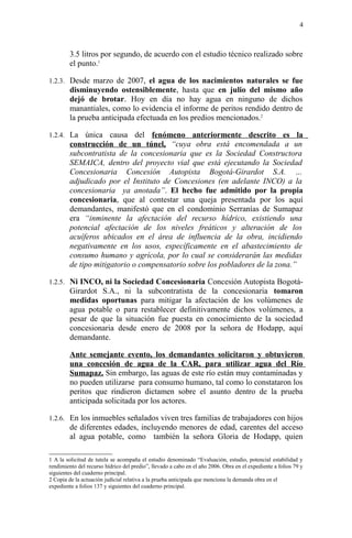 3.5 litros por segundo, de acuerdo con el estudio técnico realizado sobre
el punto.1
1.2.3. Desde marzo de 2007, el agua de los nacimientos naturales se fue
disminuyendo ostensiblemente, hasta que en julio del mismo año
dejó de brotar. Hoy en día no hay agua en ninguno de dichos
manantiales, como lo evidencia el informe de peritos rendido dentro de
la prueba anticipada efectuada en los predios mencionados.2
1.2.4. La única causa del fenómeno anteriormente descrito es la
construcción de un túnel, “cuya obra está encomendada a un
subcontratista de la concesionaria que es la Sociedad Constructora
SEMAICA, dentro del proyecto vial que está ejecutando la Sociedad
Concesionaria Concesión Autopista Bogotá-Girardot S.A. …
adjudicado por el Instituto de Concesiones (en adelante INCO) a la
concesionaria ya anotada”. El hecho fue admitido por la propia
concesionaria, que al contestar una queja presentada por los aquí
demandantes, manifestó que en el condominio Serranías de Sumapaz
era “inminente la afectación del recurso hídrico, existiendo una
potencial afectación de los niveles freáticos y alteración de los
acuíferos ubicados en el área de influencia de la obra, incidiendo
negativamente en los usos, específicamente en el abastecimiento de
consumo humano y agrícola, por lo cual se considerarán las medidas
de tipo mitigatorio o compensatorio sobre los pobladores de la zona.”
1.2.5. Ni INCO, ni la Sociedad Concesionaria Concesión Autopista Bogotá-
Girardot S.A., ni la subcontratista de la concesionaria tomaron
medidas oportunas para mitigar la afectación de los volúmenes de
agua potable o para restablecer definitivamente dichos volúmenes, a
pesar de que la situación fue puesta en conocimiento de la sociedad
concesionaria desde enero de 2008 por la señora de Hodapp, aquí
demandante.
Ante semejante evento, los demandantes solicitaron y obtuvieron
una concesión de agua de la CAR, para utilizar agua del Río
Sumapaz. Sin embargo, las aguas de este río están muy contaminadas y
no pueden utilizarse para consumo humano, tal como lo constataron los
peritos que rindieron dictamen sobre el asunto dentro de la prueba
anticipada solicitada por los actores.
1.2.6. En los inmuebles señalados viven tres familias de trabajadores con hijos
de diferentes edades, incluyendo menores de edad, carentes del acceso
al agua potable, como también la señora Gloria de Hodapp, quien
1 A la solicitud de tutela se acompaña el estudio denominado “Evaluación, estudio, potencial estabilidad y
rendimiento del recurso hídrico del predio”, llevado a cabo en el año 2006. Obra en el expediente a folios 79 y
siguientes del cuaderno principal.
2 Copia de la actuación judicial relativa a la prueba anticipada que menciona la demanda obra en el
expediente a folios 137 y siguientes del cuaderno principal.
4
 
