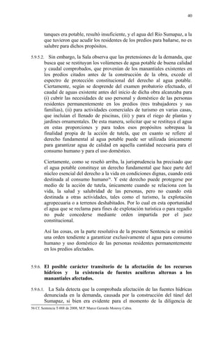 tanques era potable, resultó insuficiente, y el agua del Río Sumapaz, a la
que tuvieron que acudir los residentes de los predios para bañarse, no es
salubre para dichos propósitos.
5.9.5.2. Sin embargo, la Sala observa que las pretensiones de la demanda, que
busca que se restituyan los volúmenes de agua potable de buena calidad
y caudal comprobados, que provenían de los manantiales existentes en
los predios citados antes de la construcción de la obra, excede el
espectro de protección constitucional del derecho al agua potable.
Ciertamente, según se desprende del examen probatorio efectuado, el
caudal de aguas existente antes del inicio de dicha obra alcanzaba para
(i) cubrir las necesidades de uso personal y doméstico de las personas
residentes permanentemente en los predios (tres trabajadores y sus
familias), (ii) para actividades comerciales de turismo en varias casas,
que incluían el llenado de piscinas, (iii) y para el riego de plantas y
jardines ornamentales. De esta manera, solicitar que se restituya el agua
en estas proporciones y para todos esos propósitos sobrepasa la
finalidad propia de la acción de tutela, que en cuanto se refiere al
derecho fundamental al agua potable puede ser utilizada únicamente
para garantizar agua de calidad en aquella cantidad necesaria para el
consumo humano y para el uso doméstico.
Ciertamente, como se reseñó arriba, la jurisprudencia ha precisado que
el agua potable constituye un derecho fundamental que hace parte del
núcleo esencial del derecho a la vida en condiciones dignas, cuando está
destinada al consumo humano56
. Y este derecho puede protegerse por
medio de la acción de tutela, únicamente cuando se relaciona con la
vida, la salud y salubridad de las personas, pero no cuando está
destinada a otras actividades, tales como el turismo, la explotación
agropecuaria o a terrenos deshabitados. Por lo cual en esta oportunidad
el agua que se reclama para fines de explotación turística o para regadío
no pude concederse mediante orden impartida por el juez
constitucional.
Así las cosas, en la parte resolutiva de la presente Sentencia se emitirá
una orden tendiente a garantizar exclusivamente el agua para consumo
humano y uso doméstico de las personas residentes permanentemente
en los predios afectados.
5.9.6. El posible carácter transitorio de la afectación de los recursos
hídricos y la existencia de fuentes acuíferas alternas a los
manantiales afectados.
5.9.6.1. La Sala detecta que la comprobada afectación de las fuentes hídricas
denunciada en la demanda, causada por la construcción del túnel del
Sumapaz, si bien era evidente para el momento de la diligencia de
56 Cf. Sentencia T-888 de 2008, M.P. Marco Gerardo Monroy Cabra.
40
 