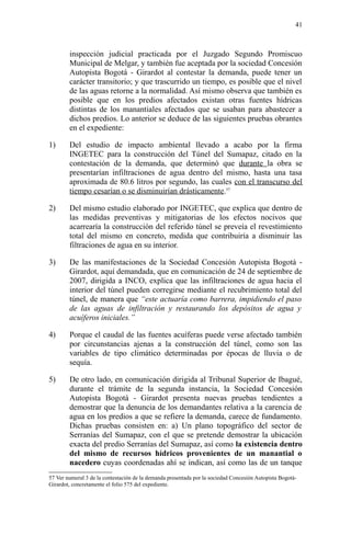 inspección judicial practicada por el Juzgado Segundo Promiscuo
Municipal de Melgar, y también fue aceptada por la sociedad Concesión
Autopista Bogotá - Girardot al contestar la demanda, puede tener un
carácter transitorio; y que trascurrido un tiempo, es posible que el nivel
de las aguas retorne a la normalidad. Así mismo observa que también es
posible que en los predios afectados existan otras fuentes hídricas
distintas de los manantiales afectados que se usaban para abastecer a
dichos predios. Lo anterior se deduce de las siguientes pruebas obrantes
en el expediente:
1) Del estudio de impacto ambiental llevado a acabo por la firma
INGETEC para la construcción del Túnel del Sumapaz, citado en la
contestación de la demanda, que determinó que durante la obra se
presentarían infiltraciones de agua dentro del mismo, hasta una tasa
aproximada de 80.6 litros por segundo, las cuales con el transcurso del
tiempo cesarían o se disminuirían drásticamente.57
2) Del mismo estudio elaborado por INGETEC, que explica que dentro de
las medidas preventivas y mitigatorias de los efectos nocivos que
acarrearía la construcción del referido túnel se preveía el revestimiento
total del mismo en concreto, medida que contribuiría a disminuir las
filtraciones de agua en su interior.
3) De las manifestaciones de la Sociedad Concesión Autopista Bogotá -
Girardot, aquí demandada, que en comunicación de 24 de septiembre de
2007, dirigida a INCO, explica que las infiltraciones de agua hacia el
interior del túnel pueden corregirse mediante el recubrimiento total del
túnel, de manera que “este actuaría como barrera, impidiendo el paso
de las aguas de infiltración y restaurando los depósitos de agua y
acuíferos iniciales.”
4) Porque el caudal de las fuentes acuíferas puede verse afectado también
por circunstancias ajenas a la construcción del túnel, como son las
variables de tipo climático determinadas por épocas de lluvia o de
sequía.
5) De otro lado, en comunicación dirigida al Tribunal Superior de Ibagué,
durante el trámite de la segunda instancia, la Sociedad Concesión
Autopista Bogotá - Girardot presenta nuevas pruebas tendientes a
demostrar que la denuncia de los demandantes relativa a la carencia de
agua en los predios a que se refiere la demanda, carece de fundamento.
Dichas pruebas consisten en: a) Un plano topográfico del sector de
Serranías del Sumapaz, con el que se pretende demostrar la ubicación
exacta del predio Serranías del Sumapaz, así como la existencia dentro
del mismo de recursos hídricos provenientes de un manantial o
nacedero cuyas coordenadas ahí se indican, así como las de un tanque
57 Ver numeral 3 de la contestación de la demanda presentada por la sociedad Concesión Autopista Bogotá-
Girardot, concretamente el folio 575 del expediente.
41
 