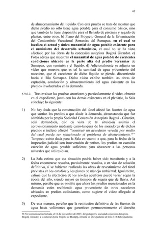 de almacenamiento del líquido. Con esta prueba se trata de mostrar que
dicho predio no sólo tiene agua potable para el consumo básico, sino
que también la tiene disponible para el llenado de piscinas y regado de
plantas, entre otros. b) Plano del Proyecto General de la Urbanización
del Condominio Vacacional Serranías del Sumapaz, en el cual se
localiza el actual y único manantial de agua potable existente para
el suministro del desarrollo urbanístico, el cual no se ha visto
afectado por las obras de la concesión autopista Bogotá Girardot. c)
Fotos aéreas que muestran el manantial de agua potable de excelentes
condiciones ubicado en la parte alta del predio Serranías de
Sumapaz, que suministra el líquido. d) Adicionalmente se adjunta un
video que muestra que es tal la cantidad de agua proveniente del
nacedero, que el excedente de dicho líquido se pierde, discurriendo
hacia el Río Sumapaz. Dicho video exhibe también las obras de
captación, conducción y almacenamiento del agua existente en los
predios involucrados en la demanda.
5.9.6.2. Tras evaluar las pruebas anteriores y particularmente el video obrante
en el expediente, junto con las demás existentes en el plenario, la Sala
concluye lo siguiente:
1) No hay duda que la construcción del túnel afectó las fuentes de agua
que surtían los predios a que alude la demanda, circunstancia que fue
admitida por la propia Sociedad Concesión Autopista Bogotá - Girardot,
aquí demandada, que en vista de tal situación asumió el
aprovisionamiento mediante carro-tanques de los moradores de dichos
predios e incluso ofreció “construir un acueducto veredal por medio
del cual pueda ser solucionado el problema de abastecimiento.58
”
Tampoco existe duda para la Sala en cuanto a que, para la fecha de la
inspección judicial con intervención de peritos, los predios en cuestión
carecían de agua potable suficiente para abastecer a las personas
naturales que allí residían.
2) La Sala estima que esa situación podría haber sido transitoria y a la
fecha encontrarse resuelta, parcialmente resuelta, o en vías de solución
definitiva, si se hubieran realizado las obras de revestimiento del túnel
previstas en los estudios y los planes de manejo ambiental. Igualmente,
estima que la afectación de los niveles acuíferos puede variar según la
época del año, siendo mayor en tiempos de sequía que de lluvia. Así
mismo, percibe que es posible que ahora los predios mencionados en la
demanda estén recibiendo agua proveniente de otros nacederos
ubicados en predios colindantes, como sugiere el video allegado al
expediente.
3) De esta manera, percibe que la restitución definitiva de las fuentes de
agua hasta volúmenes que garanticen permanentemente el derecho
58 Ver comunicación fechada el 16 de noviembre de 2007, dirigida por la sociedad concesión Autopista
Bogotá Girardot a la señora Gloria Trujillo de Hodapp, obrante en el expediente al folio 333 del expediente.
42
 