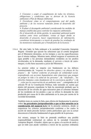 2. Constatar y exigir el cumplimiento de todos los términos,
obligaciones y condiciones que se deriven de la licencia
ambiental o Plan de Manejo Ambiental.
3. Corroborar cómo es el comportamiento real del medio
ambiente y de los recursos naturales frente al desarrollo del
proyecto.
4. Evaluar el desempeño ambiental considerando las medidas de
manejo establecidas para controlar los impactos ambientales.
En el desarrollo de dicha gestión, la autoridad ambiental podrá
realizar entre otras actividades, visitas al lugar donde se
desarrolla el proyecto, hacer requerimientos de información,
corroborar técnicamente o a través de pruebas los resultados de
los monitoreos realizados por el beneficiario de la licencia.”
5.9.6.4. De otro lado, la Sala ordenará a la sociedad Concesión Autopista
Bogotá –Girardot que ejecute las soluciones que el comité designado
por el Ministerio dictamine, en los tiempos y con las especificaciones
que el mismo indique. Mientras tanto, deberá asegurar el suministro de
agua potable a las personas demandantes residentes en los predios
involucrados en la demanda, mediante el servicio a través de carro-
tanques, si ello fuere necesario a juicio del Ministerio.
La anterior orden se imparte con fundamento en los deberes
constitucionales de “respetar los derechos ajenos y no abusar de los
propios”, de “(o)brar conforme al principio de solidaridad social,
respondiendo con acciones humanitarias ante situaciones que pongan
en peligro la vida o la salud de las personas”, de “(d)efender… los
derechos humanos como fundamento de la convivencia pacífica” y de
“…velar por la conservación de un ambiente sano” , consignados en el
artículo 95 de la Constitución Política; todo teniendo en cuenta que
dentro del presente expediente la Sala ha encontrado probado que la
afectación de los niveles de agua necesarios para el consumo humano
de los residentes de los predios a que se refiere la demanda ha sido
producida por causa de la obra adelantada en la zona por cuenta de la
sociedad demandada.
También tiene en cuenta la Sala, para efectos de fundamentar la anterior
orden, los precedentes jurisprudenciales a que se hizo mención en la
consideración del numeral 6.3.1 de la presente sentencia, donde se
expusieron los criterios jurisprudenciales conforme a los cuales la
acción de tutela procede incluso contra particulares que con su actuar
desconocen el derecho fundamental al agua potable de la personas.
Así mismo, aunque la Sala no pretende establecer una posible
responsabilidad contractual en cabeza de la sociedad Concesión
Autopista Bogotá –Girardot, objeto que es ajeno a la acción de tutela y
que en todo caso puede ventilarse a través de las acciones ordinarias
44
 