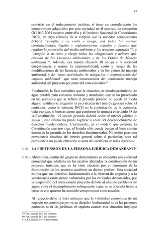 previstas en el ordenamiento jurídico, sí toma en consideración los
compromisos adquiridos por esta sociedad en el contrato de concesión
GG-040-2004 suscrito entre ella y el Instituto Nacional de Concesiones
INCO, en cuya cláusula 38 se estipuló que la sociedad concesionaria
debería “cumplir, a su costa y riesgo, con todas las normas
constitucionales, legales y reglamentarias actuales y futuras que
regulan la protección del medio ambiente y los recursos naturales”59
, y
“cumplir, a su costo y riesgo todas las obligaciones y deberes que
emanan de las Licencias ambientales y de los Planes de Manejo
ambiental”60
. Además, esa misma cláusula 38 obliga a la sociedad
concesionaria a asumir la responsabilidad, costo y riesgo de las
modificaciones de las licencias ambientales y de los planes de manejo
ambiental, y de “otras actividades de mitigación o compensación del
impacto ambiental” que sean consecuencia del inadecuado manejo
ambiental del proyecto por parte del concesionario.61
Finalmente, la Sala considera que la situación de desabastecimiento de
agua potable para consumo humano y doméstico que se ha presentado
en los predios a que se refiere el presente proceso no puede en modo
alguno justificarse alegando la prevalencia del interés general sobre el
particular, como lo sostiene INCO en la contestación de la demanda,
toda vez que, si bien es cierto que conforme lo enuncia el artículo 58 de
la Constitución, “el interés privado deberá ceder al interés público o
social”, éste último no puede lograrse a costa del desconocimiento de
derechos fundamentales. Ciertamente, en el modelo que propone la
Constitución que nos rige, el Estado sólo puede buscar el bien común
dentro de la garantía de los derechos fundamentales. No existe pues una
prevalencia absoluta del interés general sobre el particular, pues tal
prevalencia no puede obtenerse a costa del sacrificio de tales derechos.
5.10. LA PRETENSIÓN DE LA PERSONA JURÍDICA DEMANDANTE
5.10.1. Ahora bien, dentro del grupo de demandantes se encuentra una sociedad
comercial que adelanta en los predios afectados la construcción de un
proyecto turístico, que se ha visto afectado por el fenómeno de la
disminución de los recursos acuíferos en dichos predios. Esta sociedad
estima que sus derechos fundamentales a la libertad de empresa y a la
subsistencia están siendo vulnerados por las entidades demandadas, por
la suspensión del mencionado proyecto debido al aludido problema de
aguas y por el incumplimiento subsiguiente a que se ve abocada frente a
terceros con quienes ha asumido compromisos contractuales.
Al respecto debe la Sala anticipar que la viabilidad económica de un
negocio no constituye per se un derecho fundamental ni de las personas
naturales ni de las jurídicas, ni siquiera cuando esta situación implique
59 Ver cláusula 38.1 del contrato.
60 Ver cláusula 38.3 del contrato.
61 Cf. Cláusula 38.10 del contrato.
45
 