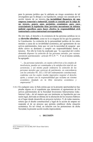 para la persona jurídica que lo adelanta un riesgo económico de tal
envergadura que la aboque a su liquidación, aunque sea causada por la
acción injusta de un tercero. La inviabilidad financiera de una
empresa comercial o industrial, cuando es causada por la culpa de
un tercero, genera unos perjuicios económicos para cuyo
resarcimiento la legislación tiene previstos mecanismos de defensa
judicial específicos para hacer efectiva la responsabilidad civil
contractual o extra contractual correspondiente.
De otro lado, el derecho a la existencia de las personas jurídicas no es
un derecho absoluto, como no lo es ninguno de los que les garantiza
la Constitución. La extinción de la personalidad jurídica de los entes
morales a causa de su inviabilidad económica, por agotamiento de sus
activos patrimoniales, tiene que ver con la necesidad de asegurar que
dicho activo se destinará a cumplir sus responsabilidades frente a
terceros. Por ello la Corte ha explicado que “la seguridad del crédito
demanda disponer la extinción de las personas morales, por razones
puramente patrimoniales –artículo 95 C.P.-”62
. Y en el mismo sentido,
ha agregado:
“… las personas naturales, en cuanto sobreviven a los estados de
insolvencia, pueden ser conminadas a la satisfacción total de sus
acreencias, y así mismo puede ordenarse la extinción de las
personas morales que carezcan de patrimonio, en concordancia
con los artículos 95, 332 y 333 del ordenamiento constitucional,
conforme con los cuales resulta imperativo respetar el derecho
ajeno, y actuar con la responsabilidad que reclama un sistema
económico fundado en la libre iniciativa económica y
empresarial.”63
5.10.2. En cualquier caso, la Sala estima que en la presente oportunidad no hay
prueba alguna en el expediente que demuestre el agotamiento de los
activos patrimoniales de la Sociedad Inversiones Interserranías Ltda.-
Interser Ltda.-, de tal manera que sea inminente su liquidación por esa
razón legal, derivada en últimas de la afectación de los recursos hídricos
en el lugar donde desarrolla un proyecto turístico. Y, de todas maneras,
reitera que el diseño constitucional y legal de la acción de amparo no
responde al de un proceso que permita establecer dicha situación
económica. En tal virtud, en relación con las pretensiones de dicha
Sociedad, la presente acción resulta improcedente.
6. DECISIÓN
62 Cf. Sentencia C-263 de 2002, M.P. Álvaro Tafur Galvis.
63 Ididem
46
 