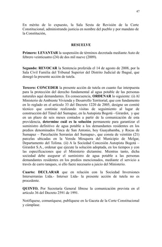 En mérito de lo expuesto, la Sala Sexta de Revisión de la Corte
Constitucional, administrando justicia en nombre del pueblo y por mandato de
la Constitución,
RESUELVE
Primero: LEVANTAR la suspensión de términos decretada mediante Auto de
febrero veinticuatro (24) de dos mil nueve (2009).
Segundo: REVOCAR la Sentencia proferida el 14 de agosto de 2008, por la
Sala Civil Familia del Tribunal Superior del Distrito Judicial de Ibagué, que
denegó la presente acción de tutela.
Tercero: CONCEDER la presente acción de tutela en cuanto fue interpuesta
para la protección del derecho fundamental al agua potable de las personas
naturales aquí demandantes. En consecuencia, ORDENAR lo siguiente: (i) Al
Ministerio de Ambiente Vivienda y Desarrollo Territorial, que con fundamento
en lo reglado en el artículo 33 del Decreto 1220 de 2005, designe un comité
técnico que continúe realizando visitas de seguimiento al lugar de
construcción del Túnel del Sumapaz, en la Autopista Bogotá - Girardot, y que
en un plazo de seis meses contados a partir de la comunicación de esta
providencia, determine cuál es la solución permanente para garantizar el
suministro definitivo de agua potable a los demandantes residentes en los
predios denominados Finca de San Antonio, hoy Guayabamba, y Rocas de
Sumapaz – Parcelación Serranías del Sumapaz-, que consta de veintiún (21)
parcelas ubicadas en la Vereda Mosquera del Municipio de Melgar,
Departamento del Tolima. (ii) A la Sociedad Concesión Autopista Bogotá –
Girardot S.A., ordenar que ejecute la solución adoptada, en los tiempos y con
las especificaciones que el Ministerio dictamine. Mientras tanto, dicha
sociedad debe asegurar el suministro de agua potable a las personas
demandantes residentes en los predios mencionados, mediante el servicio a
través de carro tanques, si ello fuere necesario a juicio del Ministerio.
Cuarto: DECLARAR que en relación con la Sociedad Inversiones
Interserranías Ltda.- Interser Ltda- la presente acción de tutela no es
procedente.
QUINTO. Por Secretaría General líbrese la comunicación prevista en el
artículo 36 del Decreto 2591 de 1991.
Notifíquese, comuníquese, publíquese en la Gaceta de la Corte Constitucional
y cúmplase.
47
 