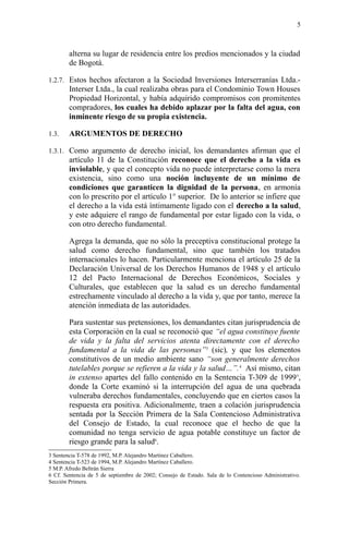 alterna su lugar de residencia entre los predios mencionados y la ciudad
de Bogotá.
1.2.7. Estos hechos afectaron a la Sociedad Inversiones Interserranías Ltda.-
Interser Ltda., la cual realizaba obras para el Condominio Town Houses
Propiedad Horizontal, y había adquirido compromisos con promitentes
compradores, los cuales ha debido aplazar por la falta del agua, con
inminente riesgo de su propia existencia.
1.3. ARGUMENTOS DE DERECHO
1.3.1. Como argumento de derecho inicial, los demandantes afirman que el
artículo 11 de la Constitución reconoce que el derecho a la vida es
inviolable, y que el concepto vida no puede interpretarse como la mera
existencia, sino como una noción incluyente de un mínimo de
condiciones que garanticen la dignidad de la persona, en armonía
con lo prescrito por el artículo 1° superior. De lo anterior se infiere que
el derecho a la vida está íntimamente ligado con el derecho a la salud,
y este adquiere el rango de fundamental por estar ligado con la vida, o
con otro derecho fundamental.
Agrega la demanda, que no sólo la preceptiva constitucional protege la
salud como derecho fundamental, sino que también los tratados
internacionales lo hacen. Particularmente menciona el artículo 25 de la
Declaración Universal de los Derechos Humanos de 1948 y el artículo
12 del Pacto Internacional de Derechos Económicos, Sociales y
Culturales, que establecen que la salud es un derecho fundamental
estrechamente vinculado al derecho a la vida y, que por tanto, merece la
atención inmediata de las autoridades.
Para sustentar sus pretensiones, los demandantes citan jurisprudencia de
esta Corporación en la cual se reconoció que “el agua constituye fuente
de vida y la falta del servicios atenta directamente con el derecho
fundamental a la vida de las personas”3
(sic), y que los elementos
constitutivos de un medio ambiente sano “son generalmente derechos
tutelables porque se refieren a la vida y la salud…”.4
Así mismo, citan
in extenso apartes del fallo contenido en la Sentencia T-309 de 19995
,
donde la Corte examinó si la interrupción del agua de una quebrada
vulneraba derechos fundamentales, concluyendo que en ciertos casos la
respuesta era positiva. Adicionalmente, traen a colación jurisprudencia
sentada por la Sección Primera de la Sala Contencioso Administrativa
del Consejo de Estado, la cual reconoce que el hecho de que la
comunidad no tenga servicio de agua potable constituye un factor de
riesgo grande para la salud6
.
3 Sentencia T-578 de 1992, M.P. Alejandro Martínez Caballero.
4 Sentencia T-523 de 1994, M.P. Alejandro Martínez Caballero.
5 M.P. Afredo Beltrán Sierra
6 Cf. Sentencia de 5 de septiembre de 2002; Consejo de Estado. Sala de lo Contencioso Administrativo.
Sección Primera.
5
 