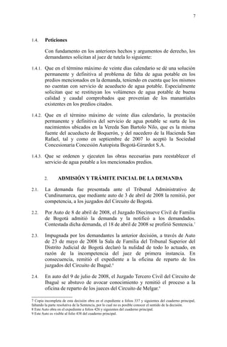 1.4. Peticiones
Con fundamento en los anteriores hechos y argumentos de derecho, los
demandantes solicitan al juez de tutela lo siguiente:
1.4.1. Que en el término máximo de veinte días calendario se dé una solución
permanente y definitiva al problema de falta de agua potable en los
predios mencionados en la demanda, teniendo en cuenta que los mismos
no cuentan con servicio de acueducto de agua potable. Especialmente
solicitan que se restituyan los volúmenes de agua potable de buena
calidad y caudal comprobados que provenían de los manantiales
existentes en los predios citados.
1.4.2. Que en el término máximo de veinte días calendario, la prestación
permanente y definitiva del servicio de agua potable se surta de los
nacimientos ubicados en la Vereda San Bartolo Nilo, que es la misma
fuente del acueducto de Boquerón, y del nacedero de la Hacienda San
Rafael, tal y como en septiembre de 2007 lo aceptó la Sociedad
Concesionaria Concesión Autopista Bogotá-Girardot S.A.
1.4.3. Que se ordenen y ejecuten las obras necesarias para reestablecer el
servicio de agua potable a los mencionados predios.
2. ADMISIÓN Y TRÁMITE INICIAL DE LA DEMANDA
2.1. La demanda fue presentada ante el Tribunal Administrativo de
Cundinamarca, que mediante auto de 3 de abril de 2008 la remitió, por
competencia, a los juzgados del Circuito de Bogotá.
2.2. Por Auto de 8 de abril de 2008, el Juzgado Diecinueve Civil de Familia
de Bogotá admitió la demanda y la notificó a los demandados.
Contestada dicha demanda, el 18 de abril de 2008 se profirió Sentencia.7
2.3. Impugnada por los demandantes la anterior decisión, a través de Auto
de 23 de mayo de 2008 la Sala de Familia del Tribunal Superior del
Distrito Judicial de Bogotá declaró la nulidad de todo lo actuado, en
razón de la incompetencia del juez de primera instancia. En
consecuencia, remitió el expediente a la oficina de reparto de los
juzgados del Circuito de Ibagué.8
2.4. En auto del 9 de julio de 2008, el Juzgado Tercero Civil del Circuito de
Ibagué se abstuvo de avocar conocimiento y remitió el proceso a la
oficina de reparto de los jueces del Circuito de Melgar.9
7 Copia incompleta de esta decisión obra en el expediente a folios 337 y siguientes del cuaderno principal,
faltando la parte resolutiva de la Sentencia, por lo cual no es posible conocer el sentido de la decisión.
8 Este Auto obra en el expediente a folios 426 y siguientes del cuaderno principal.
9 Este Auto es visible al folio 438 del cuaderno principal.
7
 