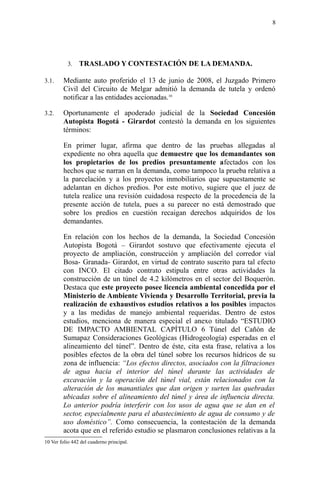 3. TRASLADO Y CONTESTACIÓN DE LA DEMANDA.
3.1. Mediante auto proferido el 13 de junio de 2008, el Juzgado Primero
Civil del Circuito de Melgar admitió la demanda de tutela y ordenó
notificar a las entidades accionadas.10
3.2. Oportunamente el apoderado judicial de la Sociedad Concesión
Autopista Bogotá - Girardot contestó la demanda en los siguientes
términos:
En primer lugar, afirma que dentro de las pruebas allegadas al
expediente no obra aquella que demuestre que los demandantes son
los propietarios de los predios presuntamente afectados con los
hechos que se narran en la demanda, como tampoco la prueba relativa a
la parcelación y a los proyectos inmobiliarios que supuestamente se
adelantan en dichos predios. Por este motivo, sugiere que el juez de
tutela realice una revisión cuidadosa respecto de la procedencia de la
presente acción de tutela, pues a su parecer no está demostrado que
sobre los predios en cuestión recaigan derechos adquiridos de los
demandantes.
En relación con los hechos de la demanda, la Sociedad Concesión
Autopista Bogotá – Girardot sostuvo que efectivamente ejecuta el
proyecto de ampliación, construcción y ampliación del corredor vial
Bosa- Granada- Girardot, en virtud de contrato suscrito para tal efecto
con INCO. El citado contrato estipula entre otras actividades la
construcción de un túnel de 4.2 kilómetros en el sector del Boquerón.
Destaca que este proyecto posee licencia ambiental concedida por el
Ministerio de Ambiente Vivienda y Desarrollo Territorial, previa la
realización de exhaustivos estudios relativos a los posibles impactos
y a las medidas de manejo ambiental requeridas. Dentro de estos
estudios, menciona de manera especial el anexo titulado “ESTUDIO
DE IMPACTO AMBIENTAL CAPÍTULO 6 Túnel del Cañón de
Sumapaz Consideraciones Geológicas (Hidrogeología) esperadas en el
alineamiento del túnel”. Dentro de éste, cita esta frase, relativa a los
posibles efectos de la obra del túnel sobre los recursos hídricos de su
zona de influencia: “Los efectos directos, asociados con la filtraciones
de agua hacia el interior del túnel durante las actividades de
excavación y la operación del túnel vial, están relacionados con la
alteración de los manantiales que dan origen y surten las quebradas
ubicadas sobre el alineamiento del túnel y área de influencia directa.
Lo anterior podría interferir con los usos de agua que se dan en el
sector, especialmente para el abastecimiento de agua de consumo y de
uso doméstico”. Como consecuencia, la contestación de la demanda
acota que en el referido estudio se plasmaron conclusiones relativas a la
10 Ver folio 442 del cuaderno principal.
8
 