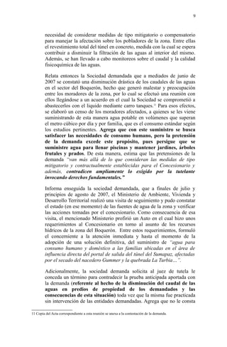 necesidad de considerar medidas de tipo mitigatorio o compensatorio
para manejar la afectación sobre los pobladores de la zona. Entre ellas
el revestimiento total del túnel en concreto, medida con la cual se espera
contribuir a disminuir la filtración de las aguas al interior del mismo.
Además, se han llevado a cabo monitoreos sobre el caudal y la calidad
fisicoquímica de las aguas.
Relata entonces la Sociedad demandada que a mediados de junio de
2007 se constató una disminución drástica de los caudales de las aguas
en el sector del Boquerón, hecho que generó malestar y preocupación
entre los moradores de la zona, por lo cual se efectuó una reunión con
ellos llegándose a un acuerdo en el cual la Sociedad se comprometió a
abastecerlos con el liquido mediante carro tanques.11
Para esos efectos,
se elaboró un censo de los moradores afectados, a quienes se les viene
suministrando de esta manera agua potable en volúmenes que superan
el metro cúbico por día y por familia, que es el consumo estándar según
los estudios pertinentes. Agrega que con este suministro se busca
satisfacer las necesidades de consumo humano, pero la pretensión
de la demanda excede este propósito, pues persigue que se
suministre agua para llenar piscinas y mantener jardines, árboles
frutales y prados. De esta manera, estima que las pretensiones de la
demanda “van más allá de lo que consideran las medidas de tipo
mitigatorio y contractualmente establecidas para el Concesionario y
además, contradicen ampliamente lo exigido por la tutelante
invocando derechos fundamentales.”
Informa enseguida la sociedad demandada, que a finales de julio y
principios de agosto de 2007, el Ministerio de Ambiente, Vivienda y
Desarrollo Territorial realizó una visita de seguimiento y pudo constatar
el estado (en ese momento) de las fuentes de agua de la zona y verificar
las acciones tomadas por el concesionario. Como consecuencia de esa
visita, el mencionado Ministerio profirió un Auto en el cual hizo unos
requerimientos al Concesionario en torno al asunto de los recursos
hídricos de la zona del Boquerón. Entre estos requerimientos, formuló
el concerniente a la atención inmediata y hasta el momento de la
adopción de una solución definitiva, del suministro de “agua para
consumo humano y doméstico a las familias ubicadas en el área de
influencia directa del portal de salida del túnel del Sumapaz, afectadas
por el secado del nacedero Gummer y la quebrada La Turbia…”.
Adicionalmente, la sociedad demanda solicita al juez de tutela le
conceda un término para contradecir la prueba anticipada aportada con
la demanda (referente al hecho de la disminución del caudal de las
aguas en predios de propiedad de los demandados y las
consecuencias de esta situación) toda vez que la misma fue practicada
sin intervención de las entidades demandadas. Agrega que no le consta
11 Copia del Acta correspondiente a esta reunión se anexa a la contestación de la demanda.
9
 