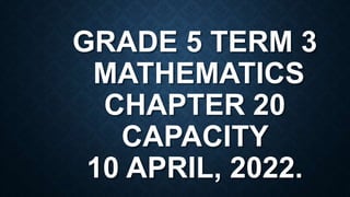 GRADE 5 TERM 3
MATHEMATICS
CHAPTER 20
CAPACITY
10 APRIL, 2022.
 