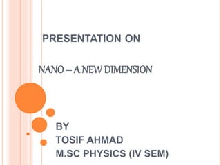 PRESENTATION ON
NANO – A NEW DIMENSION
BY
TOSIF AHMAD
M.SC PHYSICS (IV SEM)
 