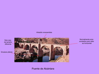 Puente de Alcántara Añadido renacentista Normalmente eran acodados pero éste es horizontal Seis ojos de tamaño diferente Gruesos pilares 