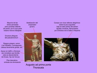 Augusto ad prima porta Thoracata Idealización del emperador (joven) Rasgos griegos: canon ( de Policleto), contrapposto, cabeza levemente girada, etc. Apoyo en delfín y Dionisos (se considera que familia Julia es descendiente de Eneas, hijo de Venus) Gruesos pliegues del paludamentum Coraza con ricos relieves alegóricos sobre la paz augustea: bajo el cielo partos devuelven águilas romanas, flanqueados por símbolos de la Galia e Hispania Mayoría de las obras pensadas para ponerlas delante de pared, por lo que parte trasera menos trabajada Pies descalzos, símbolo de divinización 