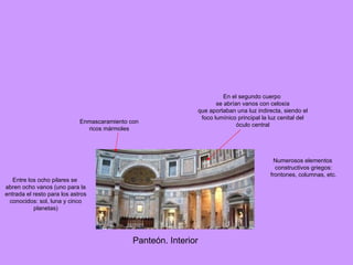 Panteón. Interior Enmascaramiento con ricos mármoles  Numerosos elementos constructivos griegos: frontones, columnas, etc. En el segundo cuerpo se abrían vanos con celosía que aportaban una luz indirecta, siendo el foco lumínico principal la luz cenital del óculo central Entre los ocho pilares se abren ocho vanos (uno para la entrada el resto para los astros conocidos: sol, luna y cinco planetas) 