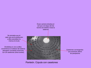 Panteón. Cúpula con casetones Divididida en circo anillos concéntricos (5 esferas del sistema planetario concebido entonces) con 28 casetones (días lunares) Casetones convergentes que acentúan efecto de perspectiva Óculo central simboliza el sol que a lo largo del día ilumina de distinto modo la estancia Se pensaba que el cielo que era la perfección y ellos asociaban la misma al círculo  