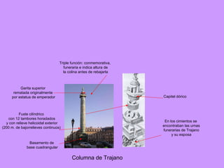 Columna de Trajano Triple función: conmemorativa, funeraria e indica altura de la colina antes de rebajarla Basamento de base cuadrangular Fuste cilíndrico con 12 tambores horadados y con relieve helicoidal exterior (200 m. de bajorrelieves continuos) Garita superior rematada originalmente por estatua de emperador En los cimientos se encontraban las urnas funerarias de Trajano y su esposa Capitel dórico 
